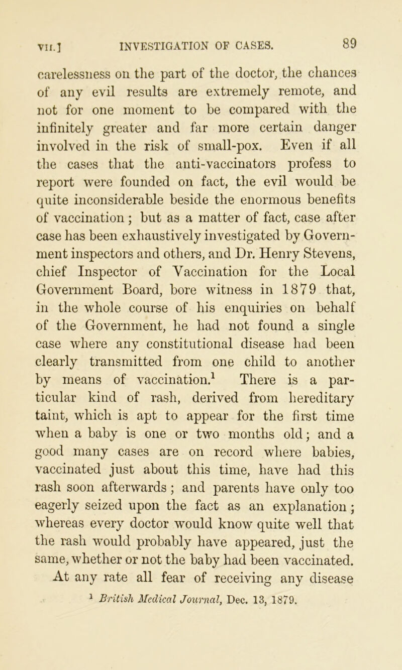 carelessness on tlie part of the doctor, the chances of any evil results are extremely remote, and not for one moment to be compared with the infinitely greater and far more certain danger involved in the risk of small-pox. Even if all the cases that the anti-vaccinators profess to report were founded on fact, the evil would be quite inconsiderable beside the enormous benefits of vaccination; but as a matter of fact, case after case has been exhaustively investigated by Govern- ment inspectors and others, and Dr. Henry Stevens, chief Inspector of Vaccination for the Local Government Board, bore witness in 1879 that, in the whole course of his enquiries on behalf of the Government, he had not found a single case where any constitutional disease had been clearly transmitted from one child to another by means of vaccination.^ There is a par- ticular kind of rash, derived from hereditary taint, which is apt to appear for the first time when a baby is one or two months old; and a good many cases are on record where babies, vaccinated just about this time, have had this rash soon afterwards; and parents have only too eagerly seized upon the fact as an explanation; whereas every doctor would know quite well that the rash would probably have appeared, just the same, whether or not the baby had been vaccinated. At any rate all fear of receiving any disease ^ British Medical Journal, Dec. 13, 1879.