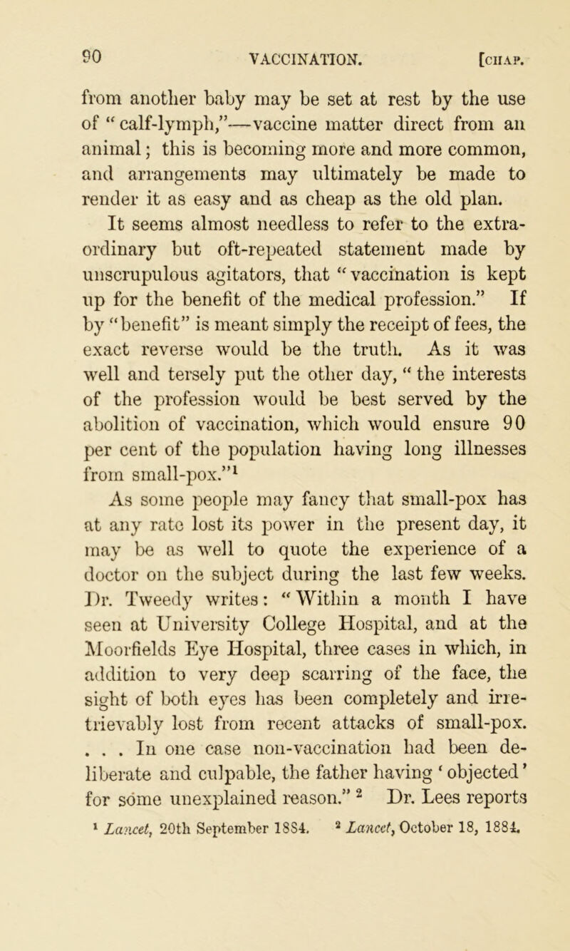 from another baby may be set at rest by the use of “ calf-lymph,”—vaccine matter direct from an animal; this is becoming more and more common, and arrangements may ultimately be made to render it as easy and as cheap as the old plan. It seems almost needless to refer to the extra- ordinary but oft-repeated statement made by unscrupulous agitators, that ‘vaccination is kept up for the benefit of the medical profession,” If by “benefit” is meant simply the receipt of fees, the exact reveme would be the triitli. As it was well and tersely put the other day, “ the interests of the profession would be best served by the abolition of vaccination, which would ensure 90 per cent of the population having long illnesses from small-pox.”^ As some people may fancy that small-pox has at any rate lost its power in the present day, it may be as well to quote the experience of a doctor on the subject during the last few weeks. Dr. Tweedy writes: “ Within a month I have seen at Univemity College Hospital, and at the IMoorfields Eye Hospital, three cases in which, in addition to very deep scarring of the face, the sight of both eyes has been completely and irre- trievably lost from recent attacks of small-pox. ... In one case non-vaccination had been de- liberate and culpable, the father having ‘ objected’ for some unexplained I'eason.” ^ Dr. Lees reports ^ Lavxet, 20th September 18S4. * Lancet, October 18, 1884,