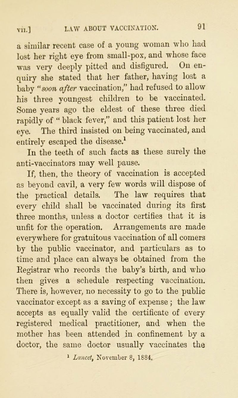 a similar recent case of a young woman wlio had lost her right eye from small-pox, and whose face was very deeply pitted and disfigured. On en- quiry she stated that her father, having lost a baby soon after vaccination,” had refused to allow his three youngest children to be vaccinated. Some years ago the eldest of these three died rapidly of “ black fever,” and this patient lost her eye. The third insisted on being vaccinated, and entirely escaped the disease.^ In the teeth of such facts as these surely the anti-vaccinators may well pause. If, then, the theory of vaccination is accepted as beyond cavil, a very few words will dispose of the practical details. The law requires that every child shall be vaccinated during its first three months, unless a doctor certifies that it is unfit for the operation. Arrangements are made everywhere for gratuitous vaccination of all comers by the public vaccinator, and particulars as to time and place can always be obtained from the Registrar who records the baby’s birth, and who then gives a schedule respecting vaccination. There is, however, no necessity to go to the public vaccinator except as a saving of expense; the law accepts as equally valid the certificate of every registered medical practitioner, and when the mother has been attended in confinement by a doctor, the same doctor usually vaccinates the ^ Lancetf November 8, 1884,