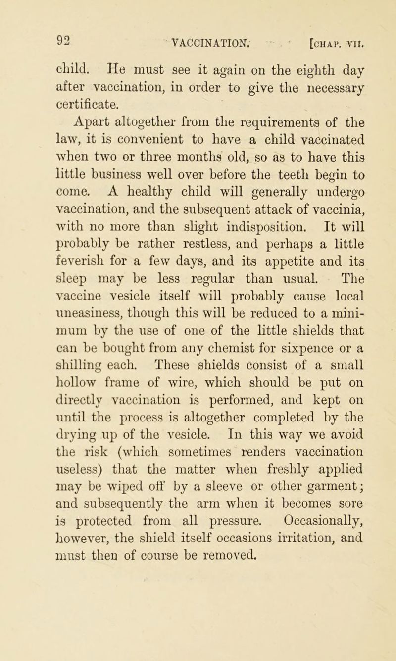 child. He must see it again on the eighth day after vaccination, in order to give the necessary certificate. Apart altogether from the requirements of the law, it is convenient to have a child vaccinated when two or three months old, so as to have this little business well over before the teeth begin to come. A healthy child will generally undergo vaccination, and the subsequent attack of vaccinia, with no more than slight indisposition. It will probably be rather restless, and perhaps a little feverish for a few days, and its appetite and its sleep may be less regular than usual. The vaccine vesicle itself will probably cause local uneasiness, though this will be reduced to a mini- mum by the use of one of the little shields that can be bought from any chemist for sixpence or a shilling each. These shields consist of a small hollow frame of wire, which should be put on directly vaccination is performed, and kept on until the process is altogether completed by the drying up of the vesicle. In this way we avoid the risk (which sometimes renders vaccination useless) that the matter when freshly applied may be wiped off by a sleeve or other garment; and subsequently the arm when it becomes sore is protected from all pressure. Occasionally, however, the shield itself occasions irritation, and must then of course be removed.