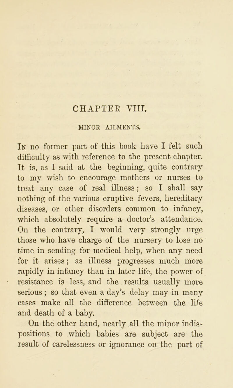 MINOR AILMENTS. In no former part of this book have I felt such difficulty as with reference to the present chapter. It is, as I said at the beginning, quite contrary to my wish to encourage mothers or nurses to treat any case of real illness; so I shall say nothing of the various eruptive fevers, hereditary diseases, or other disorders common to infancy, which absolutely require a doctor’s attendance. On the contrary, I would very strongly urge those who have charge of the nursery to lose no time in sending for medical help, when any need for it arises; as illness progresses much more rapidly in infancy than in later life, the power of resistance is less, and the results usually more serious; so that even a day’s delay may in many cases make all the difference between the life and death of a baby. On the other hand, nearly all the minor indis- positions to which babies are subject are the result of carelessness or ignorance on the part of