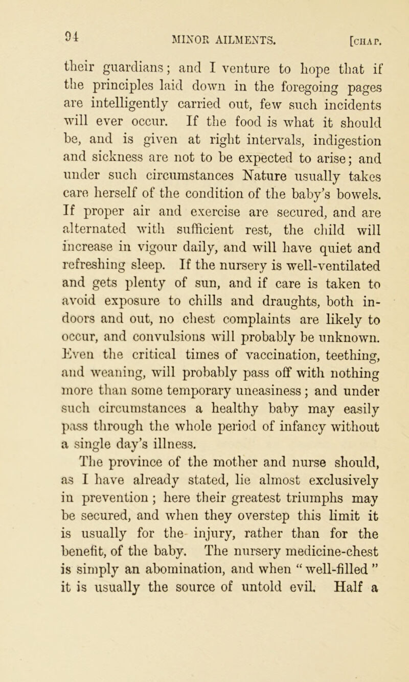 tlieir guardians; and I venture to liope that if the principles laid down in the foregoing pages are intelligently carried out, few such incidents will ever occur. If the food is what it should be, and is given at right intervals, indigestion and sickness are not to be expected to arise; and under such circumstances Nature usually takes care herself of the condition of the baby’s bowels. If proper air and exercise are secured, and are alternated with sufficient rest, the child will increase in vigour daily, and will have quiet and refreshing sleep. If the nursery is well-ventilated and gets plenty of sun, and if care is taken to avoid exposure to chills and draughts, both in- doors and out, no chest complaints are likely to occur, and convulsions will probably be unknown. Kven the critical times of vaccination, teething, and weaning, will probably pass off with nothing more than some temporary uneasiness; and under such circumstances a healthy baby may easily pass through the whole period of infancy without a single day’s illness. The province of the mother and nurse should, as I have already stated, lie almost exclusively in prevention; here their greatest triumphs may be secured, and when they overstep this limit it is usually for the- injury, rather than for the benefit, of the baby. The nursery medicine-chest is simply an abomination, and when “ well-filled ” it is usually the source of untold evil Half a