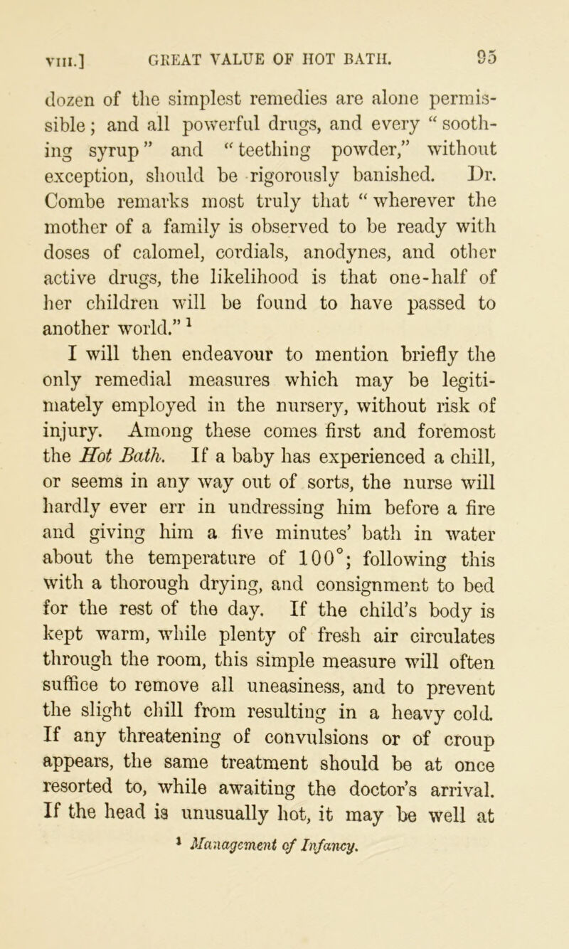 dozen of the simplest remedies are alone permis- sible ; and all powerful drugs, and every “ sootli- ing syrup ” and teething powder,” without exception, should be rigorously banished. 13r. Combe remarks most truly that “ wherever the mother of a family is observed to be ready with doses of calomel, cordials, anodynes, and other active drugs, the likelihood is that one-half of her children will be found to have passed to another world.” ^ I will then endeavour to mention briefly the only remedial measures which may be legiti- mately employed in the nursery, without risk of injury. Among these comes first and foremost the Hot Bath. If a baby has experienced a chill, or seems in any way out of sorts, the nurse will hardly ever err in undressing him before a fire and giving him a five minutes’ bath in water about the temperature of 100®; following this with a thorough drying, and consignment to bed for the rest of the day. If the child’s body is kept warm, while plenty of fresh air circulates through the room, this simple measure will often suffice to remove all uneasiness, and to prevent the slight chill from resulting in a heavy cold. If any threatening of convulsions or of croup appears, the same treatment should be at once resorted to, while awaiting the doctor’s arrival. If the head is unusually hot, it may be well at * Management of Infancy.