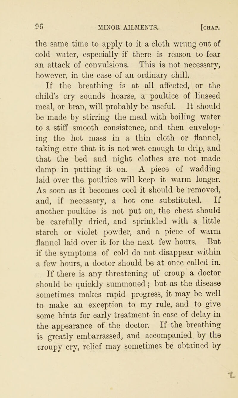 the same time to apply to it a cloth wrung out of cold water, especially if there is reason to fear an attack of convulsions. This is not necessary, however, in the case of an ordinary chill. If the breathing is at all affected, or the child’s cry sounds hoarse, a poultice of linseed meal, or bran, will probably be useful. It should be made by stirring the meal with boiling water to a stiff smooth consistence, and then envelop- ing the hot mass in a thin cloth or flannel, taking care that it is not wet enough to drip, and that the bed and night clothes are not made damp in putting it on. A piece of wadding laid over the poultice will keep it warm longer. As soon as it becomes cool it should be removed, and, if necessary, a hot one substituted. If another poultice is not put on, the chest should be carefully dried, and sprinkled with a little starch or violet powder, and a piece of warm flannel laid over it for the next few hours. But if the symptoms of cold do not disappear v/ithin a few hours, a doctor should be at once called in. If there is any threatening of croup a doctor should be quickly summoned; but as the disease sometimes makes rapid progress, it may be well to make an exception to my rule, and to give some hints for early treatment in case of delay in the appearance of the doctor. If the breathing is greatly embarrassed, and accompanied by the croupy cry, relief may sometimes be obtained by
