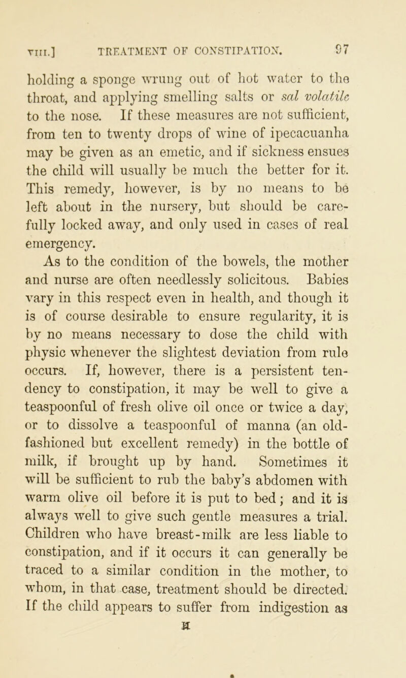 Tin.] TREATMENT OF CONSTIPATIOX. 07 holding a sponge wrung out of hot water to tlie throat, and applying smelling salts or sal volatile to the nose. If these measures are not sufficient, from ten to twenty drops of wine of ipecacuanha may be given as an emetic, and if sickness ensues the child will usually be much the better for it. This remedy, however, is by no means to be left about in the nursery, but should be care- fully locked away, and only used in cases of real emergency. As to the condition of the bowels, the mother and nurse are often needlessly solicitous. Babies vary in this respect even in health, and though it is of course desirable to ensure regularity, it is by no means necessary to dose the child with physic whenever the slightest deviation from rule occurs. If, however, there is a persistent ten- dency to constipation, it may be well to give a teaspoonful of fresh olive oil once or twice a day, or to dissolve a teaspoonful of manna (an old- fashioned but excellent remedy) in the bottle of milk, if brought up by hand. Sometimes it will be sufficient to rub the baby’s abdomen with warm olive oil before it is put to bed; and it is always well to give such gentle measures a trial. Children who have breast-milk are less liable to constipation, and if it occurs it can generally be traced to a similar condition in the mother, to whom, in that case, treatment should be directed. If the child appears to suffer from indigestion as