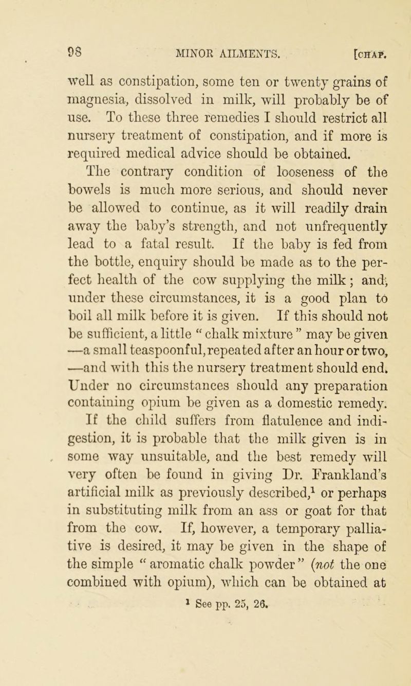 well as constipation, some ten or twenty grains of magnesia, dissolved in milk, will probably be of use. To these three remedies I should restrict all nursery treatment of constipation, and if more is required medical advice should be obtained. The contrary condition of looseness of the bowels is much more serious, and should never be allowed to continue, as it will readily drain away the baby’s strength, and not unfrequently lead to a fatal result. If the baby is fed from the bottle, enquiry should be made as to the per- fect health of the cow supplying the milk; and; under these circumstances, it is a good plan to boil all milk before it is given. If this should not be sufficient, a little “ chalk mixture ” may be given —a small teaspoonful, repea ted after an hour or two, —and with this the nursery treatment should end. Under no circumstances should any preparation containing opium be given as a domestic remedy. If the child suffers from flatulence and indi- gestion, it is probable that the milk given is in some way unsuitable, and the best remedy will very often be found in giving Dr. Trankland’s artificial milk as previously described,^ or perhaps in substituting milk from an ass or goat for that from the cow. If, however, a temporary pallia- tive is desired, it may be given in the shape of the simple “ aromatic challv powder ” {not the one combined with opium), which can be obtained at * See pp. 25, 26.