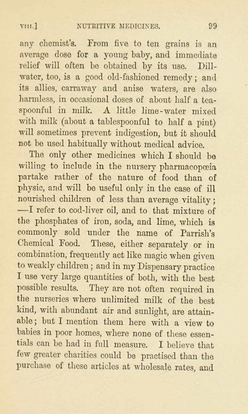 any chemist’s. From five to ten grains is an average dose for a yoimg baby, and immediate relief will often be obtained by its use. Dill- water, too, is a good old-fashioned remedy; and its allies, carraway and anise waters, are also harmless, in occasional doses of about half a tea- spoonful in milk. A little lime-water mixed with milk (about a tablespoonful to half a pint) will sometimes prevent indigestion, but it should not be used habitually without medical advice. The only other medicines which I should be willing to include in the nursery pharmacopoeia partake rather of the nature of food than of physic, and will be useful only in the case of ill nourished children of less than average vitality; —I refer to cod-liver oil, and to that mixture of the phosphates of iron, soda, and lime, which is commonly sold under the name of Parrish’s Chemical Food. These, either separately or in combination, fre(][uently act like magic when given to weakly children; and in my Dispensary practice I use very large quantities of both, with the best possible results. They are not often required in the nurseries where unlimited milk of the best kind, with abundant air and sunlight, are attain- able ; but I mention them here with a view to babies in poor homes, where none of these essen- tials can be had in full measure. I believe that few greater charities could be practised than the purchase of these articles at wholesale rates, and