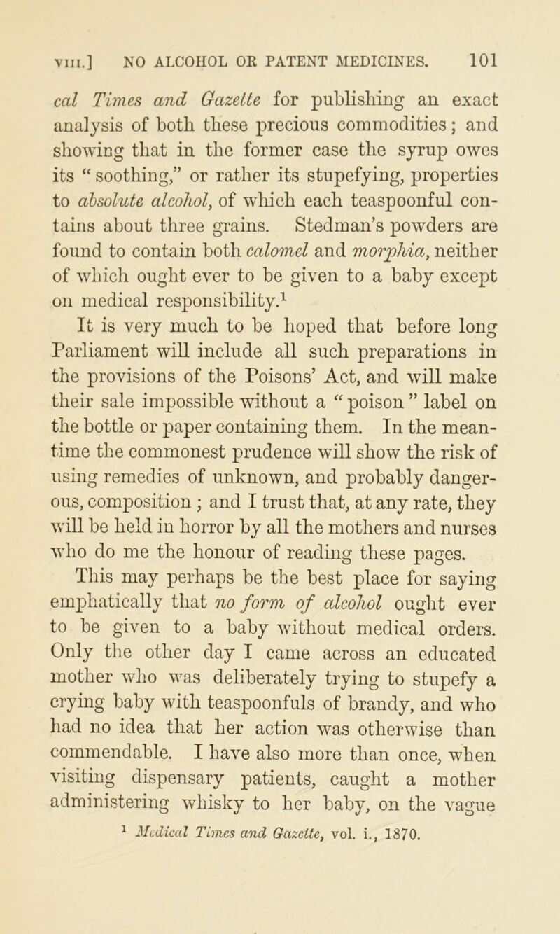 cal Times and Gazette for publishing an exact analysis of both these precious commodities; and showing that in the former case the syrup owes its “ soothing,” or rather its stupefying, properties to absolute alcohol, of which each teaspoonful con- tains about three grains. Stedman’s powders are found to contain both calomel and morphia, neither of which ought ever to be given to a baby except on medical responsibility.^ It is very much to be hoped that before long Parliament will include all such preparations in the provisions of the Poisons’ Act, and will make their sale impossible without a poison ” label on the bottle or paper containing them. In the mean- time the commonest prudence will show the risk of using remedies of unknown, and probably danger- ous, composition ; and I trust that, at any rate, they will be held in horror by all the mothers and nurses who do me the honour of reading these pages. This may perhaps be the best place for saying emphatically that no form of alcohol ought ever to be given to a baby without medical orders. Only the other day I came across an educated mother who was deliberately trying to stupefy a crying baby with teaspoonfuls of brandy, and who had no idea that her action was otherwise than commendable. I have also more than once, when visiting dispensary patients, caught a mother administering whisky to her baby, on the vague ^ Medical Times and Gazette, vol. i., 1870.