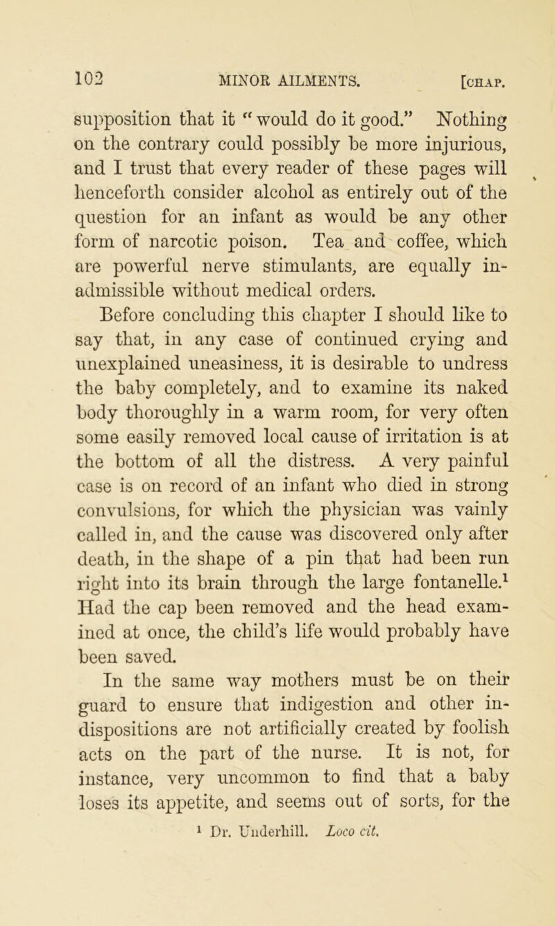 supposition that it “ would do it good.” Nothing on the contrary could possibly be more injurious, and I trust that every reader of these pages will henceforth consider alcohol as entirely out of the question for an infant as would be any other form of narcotic poison. Tea and coffee, which are powerful nerve stimulants, are equally in- admissible without medical orders. Before concluding this chapter I should like to say that, in any case of continued crying and unexplained uneasiness, it is desirable to undress the baby completely, and to examine its naked body thoroughly in a warm room, for very often some easily removed local cause of irritation is at the bottom of all the distress. A very painful case is on record of an infant who died in strong convulsions, for which the physician was vainly called in, and the cause was discovered only after death, in the shape of a pin that had been run right into its brain through the large fontanelle.^ Had the cap been removed and the head exam- ined at once, the child’s life would probably have been saved. In the same way mothers must be on their guard to ensure that indigestion and other in- dispositions are not artificially created by foolish acts on the part of the nurse. It is not, for instance, very uncommon to find that a baby loses its appetite, and seems out of sorts, for the ' Dr. Uiiderliill. Loco cit.