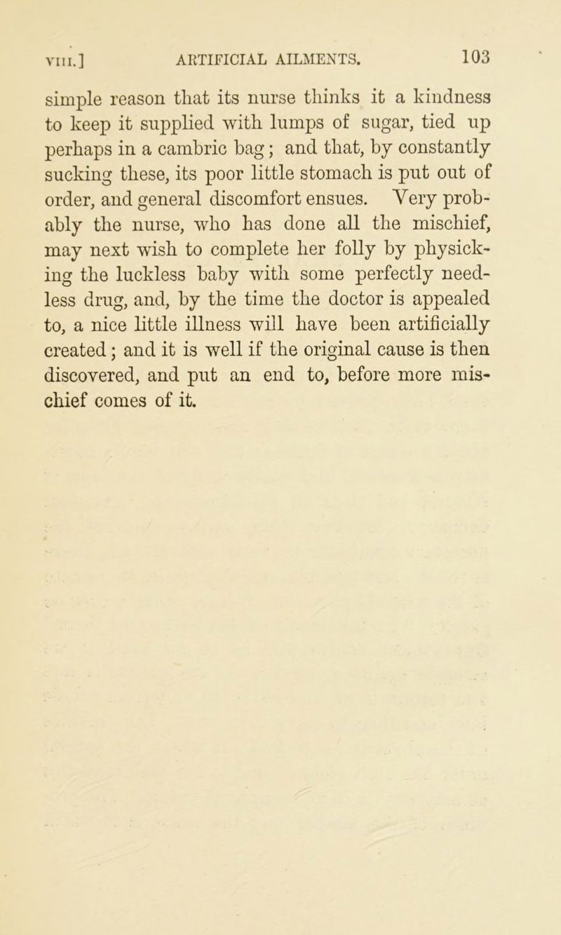 simple reason that its nurse thinks it a kindness to keep it supplied with lumps of sugar, tied up perhaps in a cambric bag; and that, by constantly sucking these, its poor little stomach is put out of order, and general discomfort ensues. Very prob- ably the nurse, who has done all the mischief, may next wish to complete her folly by physick- ing the luckless baby with some perfectly need- less drug, and, by the time the doctor is appealed to, a nice little illness will have been artificially created; and it is well if the original cause is then discovered, and put an end to, before more mis- chief comes of it.