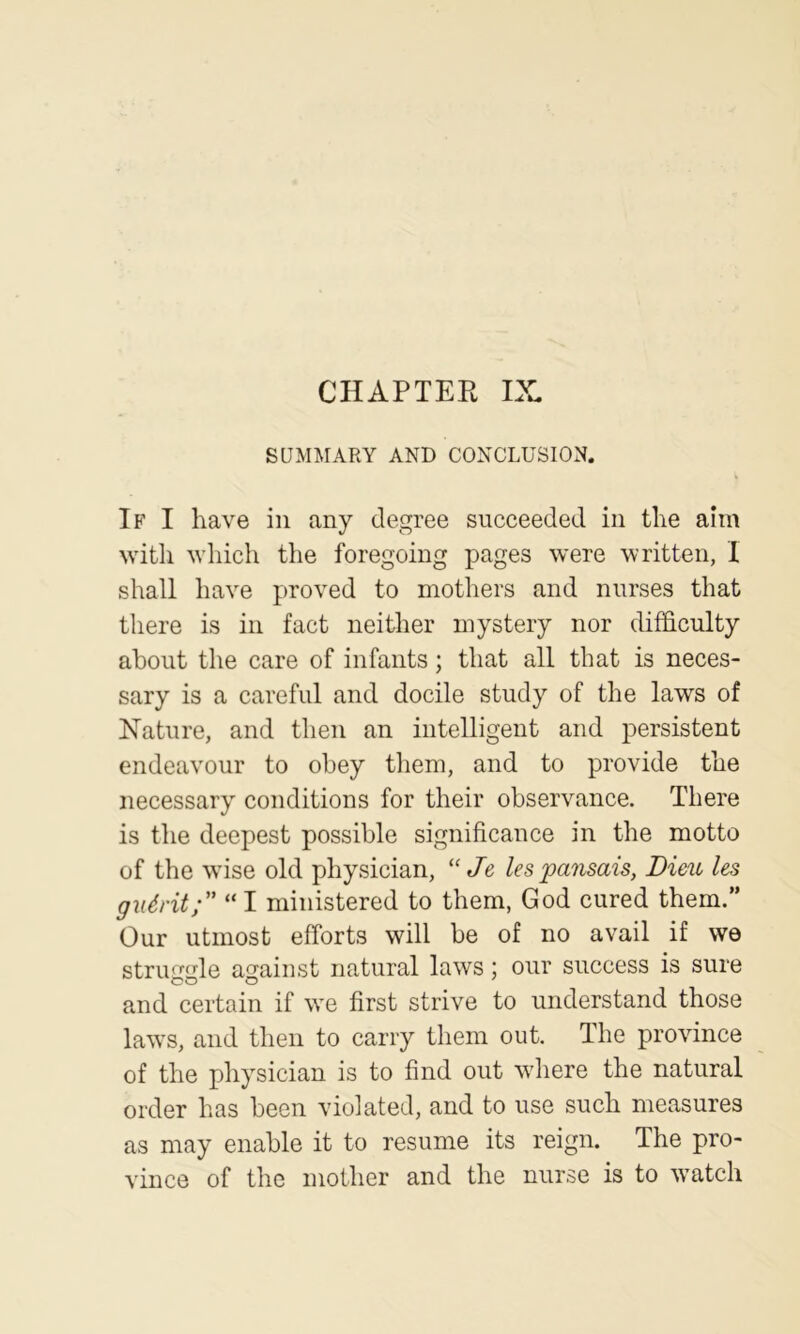 CHAPTER IX SUMMARY AND CONCLUSION. If I have in any degree succeeded in the aim with which the foregoing pages were written, I shall have proved to mothers and nurses that there is in fact neither mystery nor difficulty about the care of infants; that all that is neces- sary is a careful and docile study of the laws of Nature, and then an intelligent and jDersistent endeavour to obey them, and to provide the necessary conditions for their observance. There is the deepest possible significance in the motto of the wuse old physician, “ Je les'pansais, Dieu les giidrit; “ I ministered to them, God cured them.” Our utmost efforts will be of no avail if we struggle against natural laws; our success is sure and certain if we first strive to understand those law's, and then to carry them out. The province of the physician is to find out wdiere the natural order has been violated, and to use such measures as may enable it to resume its reign. The pro- vince of the mother and the nurse is to w'atch