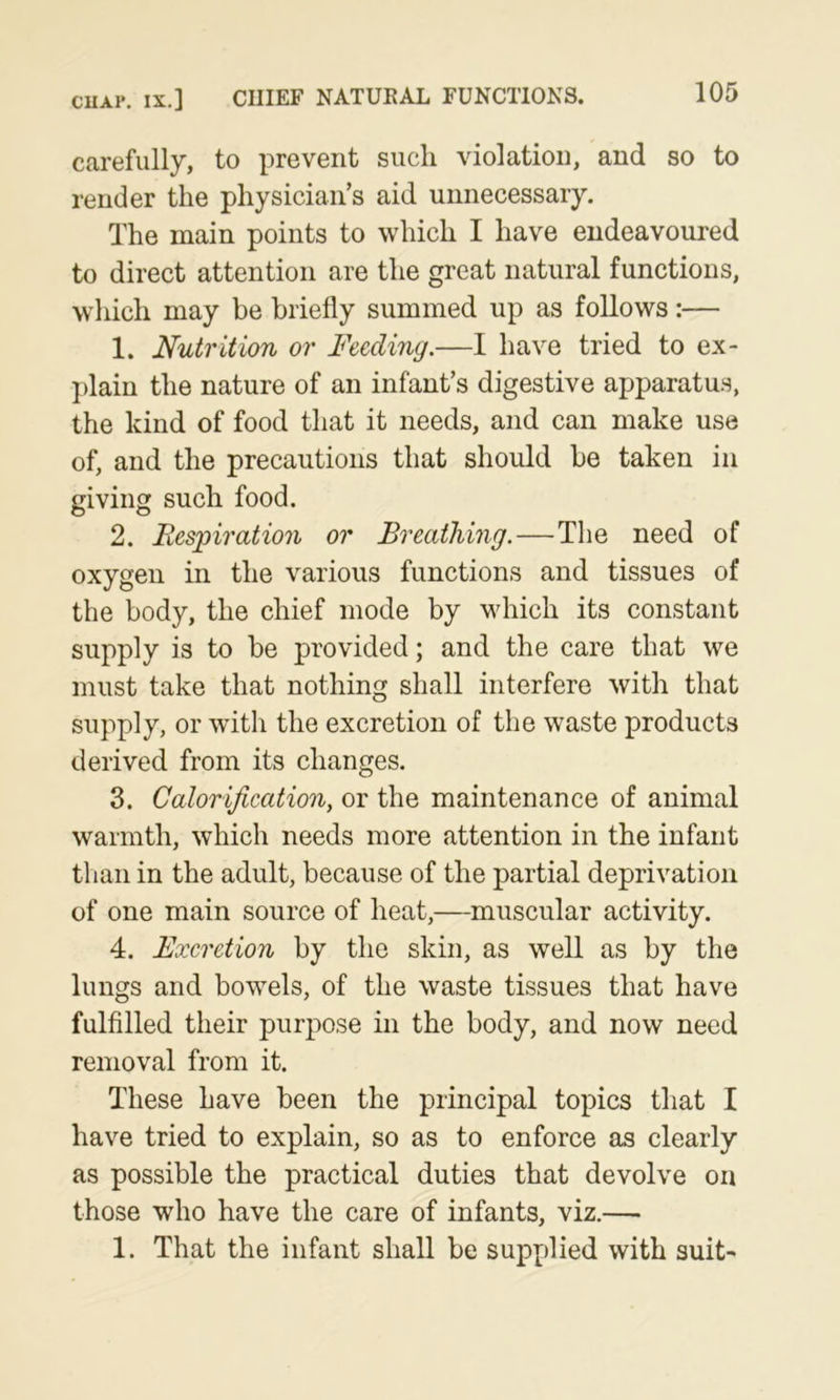 CUAi*. IX.] CHIEF NATUKAL FUNCTIONS. carefully, to prevent such violation, and so to render the physician’s aid unnecessary. The main points to which I have endeavoured to direct attention are the great natural functions, which may be briefly summed up as follows:— 1. Nutrition or Feeding.—I have tried to ex- plain the nature of an infant’s digestive apparatu.s, the kind of food that it needs, and can make use of, and the precautions that should be taken in giving such food. 2. Fiesjpnation or Breathing.—The need of oxygen in the various functions and tissues of the body, the chief mode by which its constant supply is to be provided; and the care that we must take that nothing shall interfere with that supply, or with the excretion of the waste products derived from its changes. 3. Calorification, or the maintenance of animal warmth, which needs more attention in the infant than in the adult, because of the partial deprivation of one main source of heat,—muscular activity. 4. Excretion by the skin, as well as by the lungs and bowels, of the waste tissues that have fulfilled their purpose in the body, and now need removal from it. These have been the principal topics that I have tried to explain, so as to enforce as clearly as possible the practical duties that devolve on those who have the care of infants, viz.— 1. That the infant shall be supplied with suit-