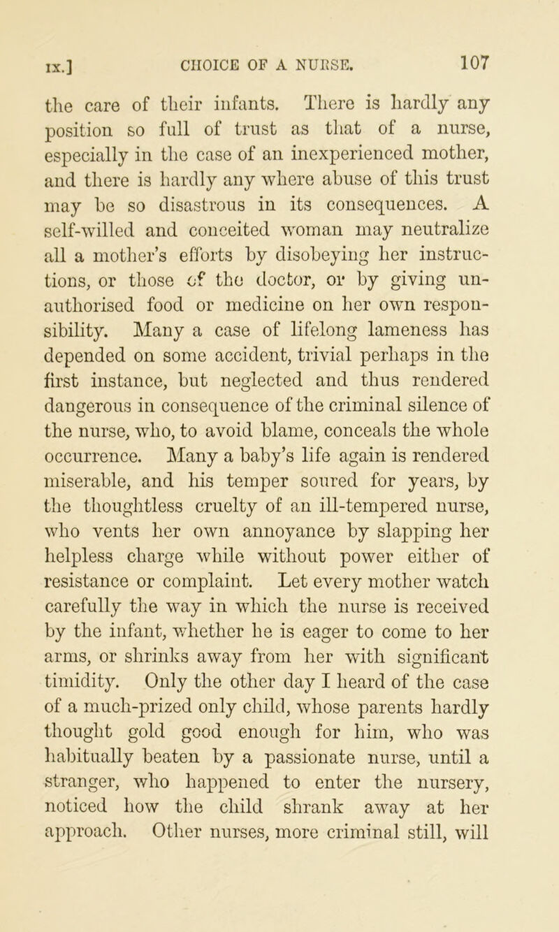 IX.] the care of their infants. There is hardly any position so full of trust as that of a nurse, especially in the case of an inexperienced mother, and there is hardly any where abuse of this trust may be so disastrous in its consequences. A self-willed and conceited woman may neutralize all a mother’s efforts by disobeying her instruc- tions, or those of the doctor, oi* by giving un- authorised food or medicine on her own respon- sibility. Many a case of lifelong lameness has depended on some accident, trivial perhaps in the first instance, but neglected and thus rendered dangerous in consequence of the criminal silence of the nurse, who, to avoid blame, conceals the whole occurrence. Many a baby’s life again is rendered miserable, and his temper soured for years, by the thoughtless cruelty of an ill-tempered nurse, who vents her own annoyance by slapping her helpless charge while without power either of resistance or complaint. Let every mother watch carefully the way in which the nurse is received by the infant, whether he is eager to come to her arms, or shrinks away from her with significant timidity. Only the other day I heard of the case of a much-prized only child, whose parents hardly thought gold good enough for him, who was habitually beaten by a passionate nurse, until a stranger, who happened to enter the nursery, noticed how the child shrank away at her approach. Other nurses, more criminal still, will