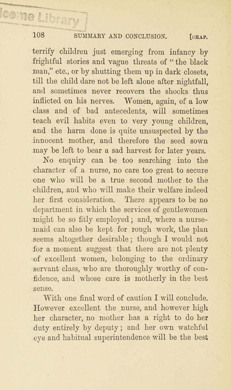 terrify children just emerging from infancy by frightful stories and vague threats of “ the black man,” etc., or by shutting them up in dark closets, till the child dare not be left alone after nightfall, and sometimes never recovers the shocks thus inflicted on his nerves. Women, again, of a low class and of bad antecedents, will sometimes teach evil habits even to very young children, and the harm done is quite unsuspected by the innocent mother, and therefore the seed sown may be left to bear a sad harvest for later years. No enquiry can be too searching into the character of a nurse, no care too great to secure one who will be a true second mother to the children, and who will make their welfare indeed her first consideration. There appears to be no department in which the services of gentlewomen might be so fitly employed; and, where a nurse- maid can also be kept for rough work, the plan seems altogether desirable; though I would not for a moment suggest that there are not plenty of excellent women, belonging to the ordinary servant class, who are thoroughly worthy of con- fidence, and whose care is motherly in the best sense. With one final word of caution I will conclude. However excellent the nurse, and however high her character, no mother has a right to do her duty entirely by deputy; and her own watchful eye and habitual superintendence will be the best