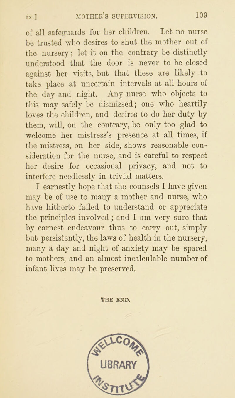 of all safeguards for her children. Let no nurse be trusted who desires to shut the mother out of the nursery; let it on the contrary be distinctly understood that the door is never to be closed against her visits, but that these are likely to take place at uncertain intervals at all hours of the day and night. Any nurse who objects to this may safely be dismissed; one who heartily loves the children, and desires to do her duty by them, will, on the contrary, be only too glad to welcome her mistress’s presence at all times, if the mistress, on her side, shows reasonable con- sideration for the nurse, and is careful to respect lier desire for occasional privacy, and not to interfere needlessly in trivial matters. I earnestly hope that the counsels I have given may be of use to many a mother and nurse, who have hitherto failed to understand or appreciate the principles involved; and I am very sure that by earnest endeavour thus to carry out, simply but persistently, the laws of health in the nursery, many a day and night of anxiety may be spared to mothers, and an almost incalculable number of infant lives may be preserved. THE END.