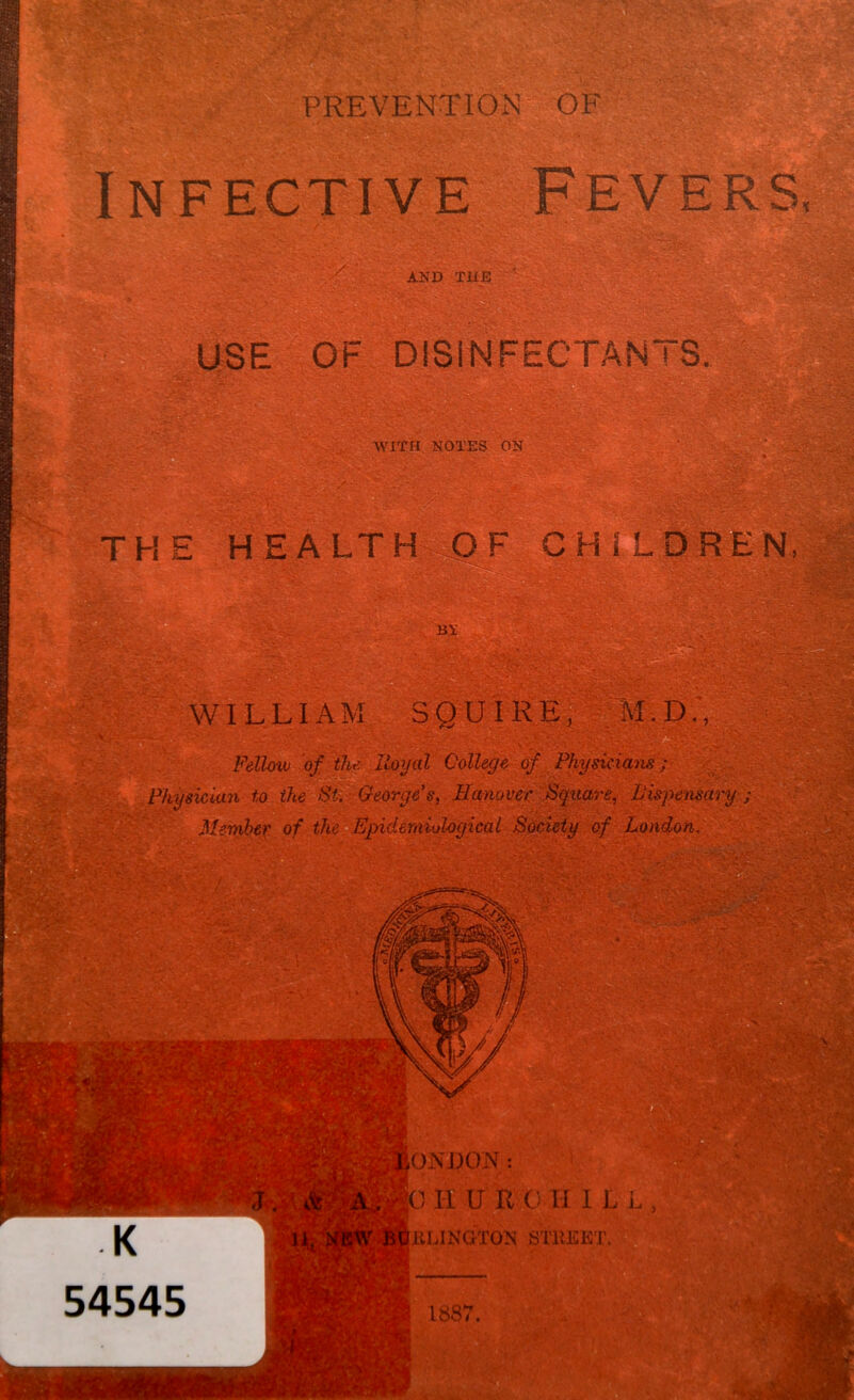 PREVENTION OF Infective Fevers, AND TiiE USE OF DISINFECTANTS, WITH NOTES ON '•M. - THE HEALTH OF CHILDREN, VTsfy WILLIAM SQUIRE, v M.D., r o Fellow of the Hoyal College of Physicia'iis; . to the St. : George's, Banover^Sqttare, Bispem^ Memhei' of theaEpidemiological Society of London, ' 0NJ30iNr: 0 H U U C 11 ILL KLINGTON STREET. 1887.