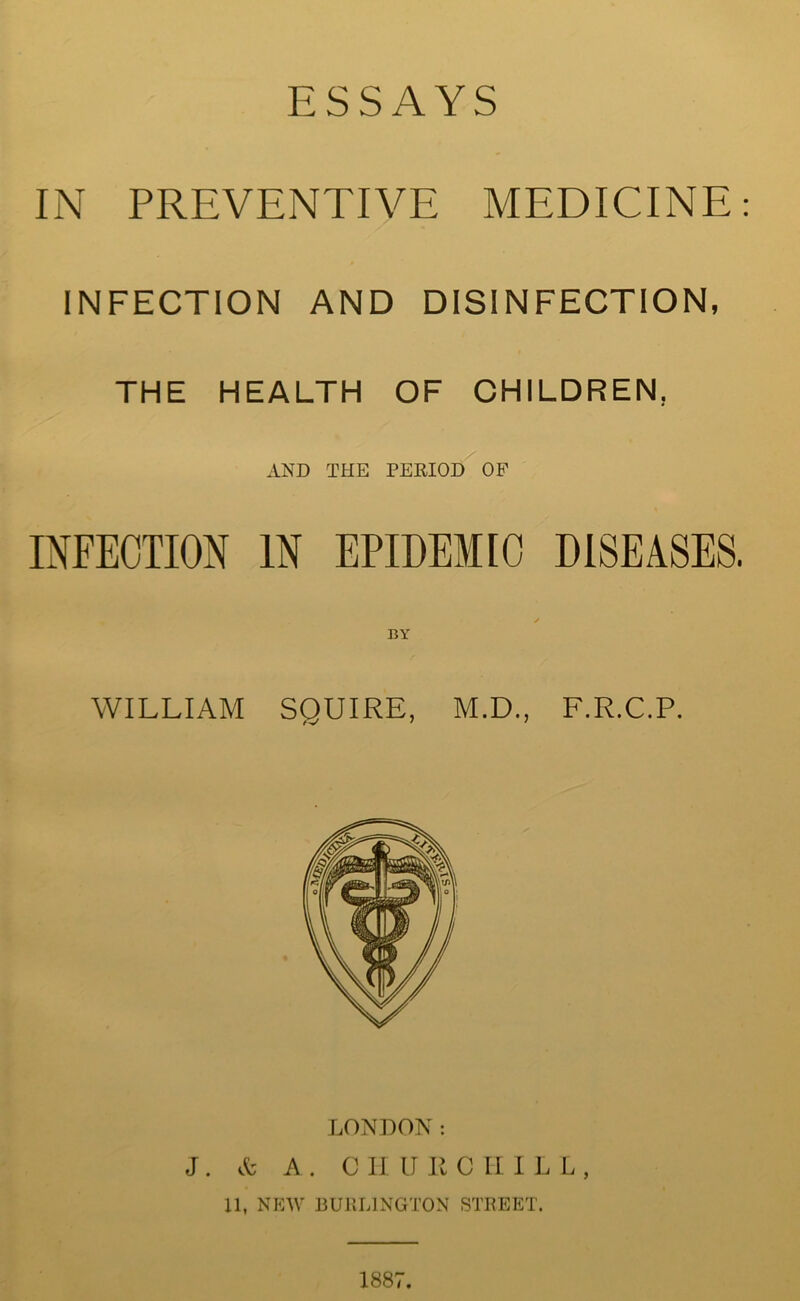 ESSAYS IN PREVENTIVE MEDICINE INFECTION AND DISINFECTION, THE HEALTH OF CHILDREN, AND THE PERIOD OP INFECTION IN EPIDEMIC DISEASES. BY WILLIAM SQUIRE, M.D., F.R.C.P. LONDON: J . A' A . C II U R C II ILL, 11, NEW BURLINGTON STREET. 1887.