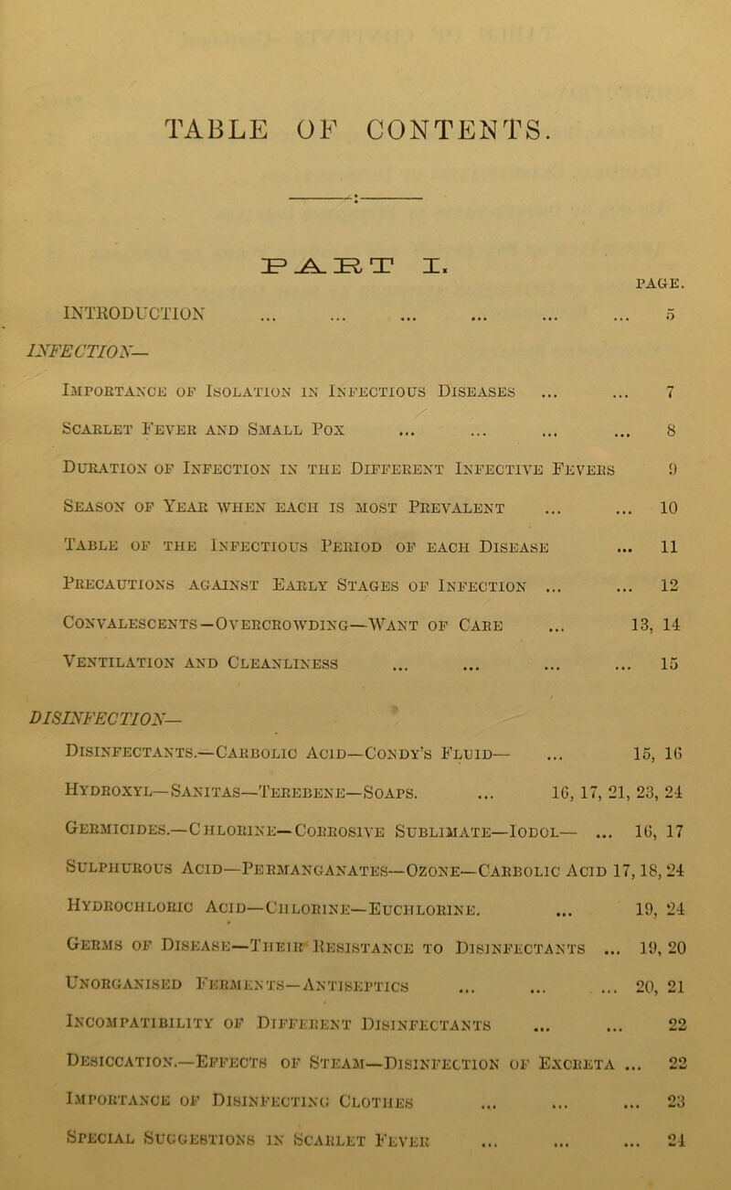 TABLE OF CONTENTS. I. PAGE. INTKODUCTION ... 5 INFECTIOK— I3IP0ETANCE OP ISOLATION IN INFECTIOUS DISEASES ... ... 7 Scarlet Fever and Small Pox ... ... ... ... 8 Duration op Infection in the Different Infective Fevers 9 Season of Year when each is most Prevalent ... ... 10 Table of the Infectious Period of each Disease ... 11 Precautions against Early Stages of Infection ... ... 12 Convalescents—Overcrowding—Want of Care ... 13, 14 Ventilation and Cleanliness ... ... ... ... 15 DISINFECTION— Disinfectants.—Carbolic Acid—Condy’s Fluid— ... 15, 1(5 Hydroxyl—Sanitas—Terebene—Soaps. ... 16, 17, 21, 23, 24 Germicides.-Chlorine—Corrosive Sublimate—Iodol— ... 16, 17 Sulphurous Acid—Permanganates—Ozone—Carbolic Acid 17,18,24 Hydrochloric Acid—Chlorine—Euchlorine. ... 19, 24 Germs OP Disease—Their-Kesistance to Disinfectants ... 19,20 Unorganised Ferments—Antiseptics ... ... ... 20, 21 Incompatibility of Different Disinfectants ... ... 22 Desiccation.—Effects of Steam—Disinfection of Excreta ... 22 Importance of Disinfecting Clothes ... ... ... 23 Special Suggestions in Scarlet Fever ... ... ... 21