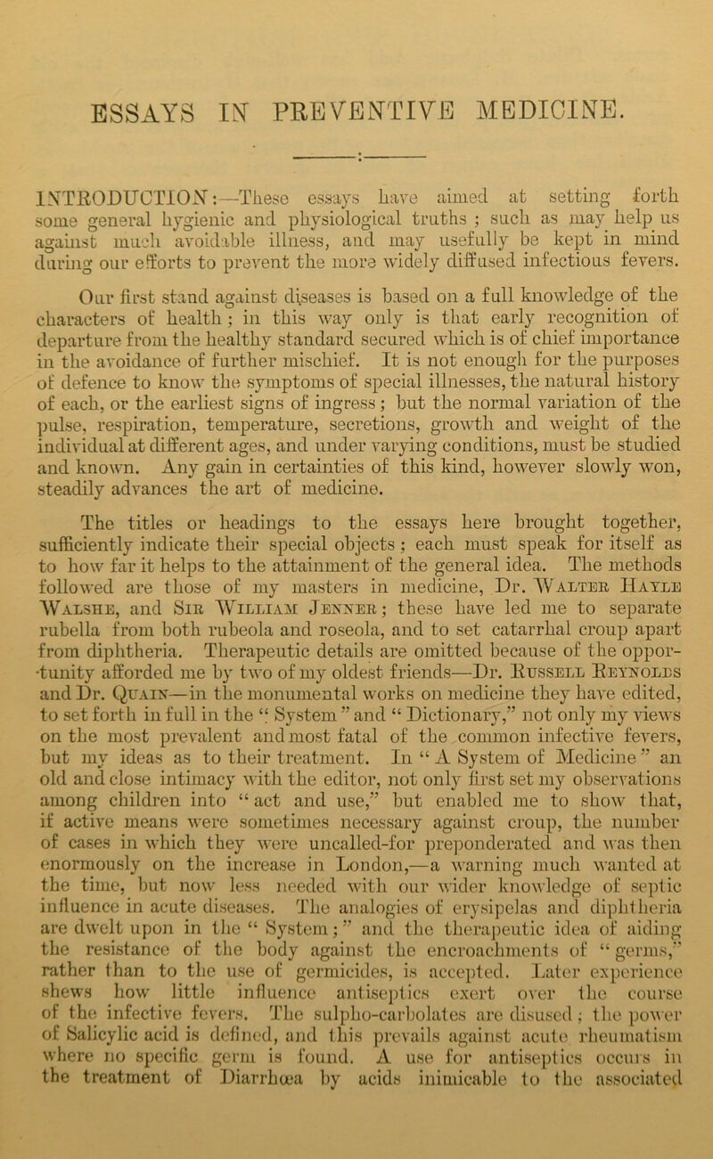 ESSAYS lY PREVElYTIYE MEDICINE. IXTIIODUCTION:-—These essays have aimed at setting forth some general hygienic and physiological truths ; such as may help us against much avoidable illness, and may usefully be kept in mind daring our efforts to prevent the more widely diffused infectious fevers. Our first stand against diseases is based on a full knowledge of the characters of health ; in this way only is that early recognition of departure from the healthy standard secured which is of chief importance in the avoidance of further mischief. It is not enough for the purposes ot defence to know the symptoms of special illnesses, the natural history of each, or the earliest signs of ingress; but the normal variation of the pulse, respiration, temperature, secretions, growth and weight of the individual at different ages, and under varying conditions, must be studied and known. Any gain in certainties of this kind, however slowly won, steadily advances the art of medicine. The titles or headings to the essays here brought together, sufficiently indicate their special objects; each must speak for itself as to how far it helps to the attainment of the general idea. The methods followed are those of my masters in medicine. Dr. Walter Havlb Walshe, and Sir Willia^t Jejsner; these have led me to separate rubella from both rubeola and roseola, and to set catarrhal croup apart from diphtheria. Therapeutic details are omitted because of the oppor- tunity afforded me by two of my oldest friends—Dr. Ktjssell Eeynoles and Dr. QuAiif—in the monumental works on medicine they have edited, to set forth in full in the “ System ” and “ Dictionary,” not only my views on the most prevalent and most fatal of the common infective fevers, but my ideas as to their treatment. In “ A System of Medicine ” an old and close intimacy with the editor, not only first set my observations among children into “ act and use,” but enabled me to show that, if active means were sometimes necessary against croup, the number of cases in which they were uncalled-for pre]Donderated and A\ as then enormously on the increase in London,—a warning much wanted at the time, but now less needed with our wider knowledge of septic influence in acute diseases. The analogies of erysipelas and diphfheria are dwelt upon in tlie “ System;” and the therapeutic idea of aiding the resistance of the body against the encroachments of “ germs,” rather than to the use of germicides, is accepted. Later experience shews how little influence antise])tics exert over the course of the infective fevers. The sulpho-carbolates are disused : the power of {Salicylic acid is defined, and Ihis prevails against acute rheumatism where no specific germ is found. A use for antiseptics occurs in the treatment of Diarrha'a by acids inimicable to the associated