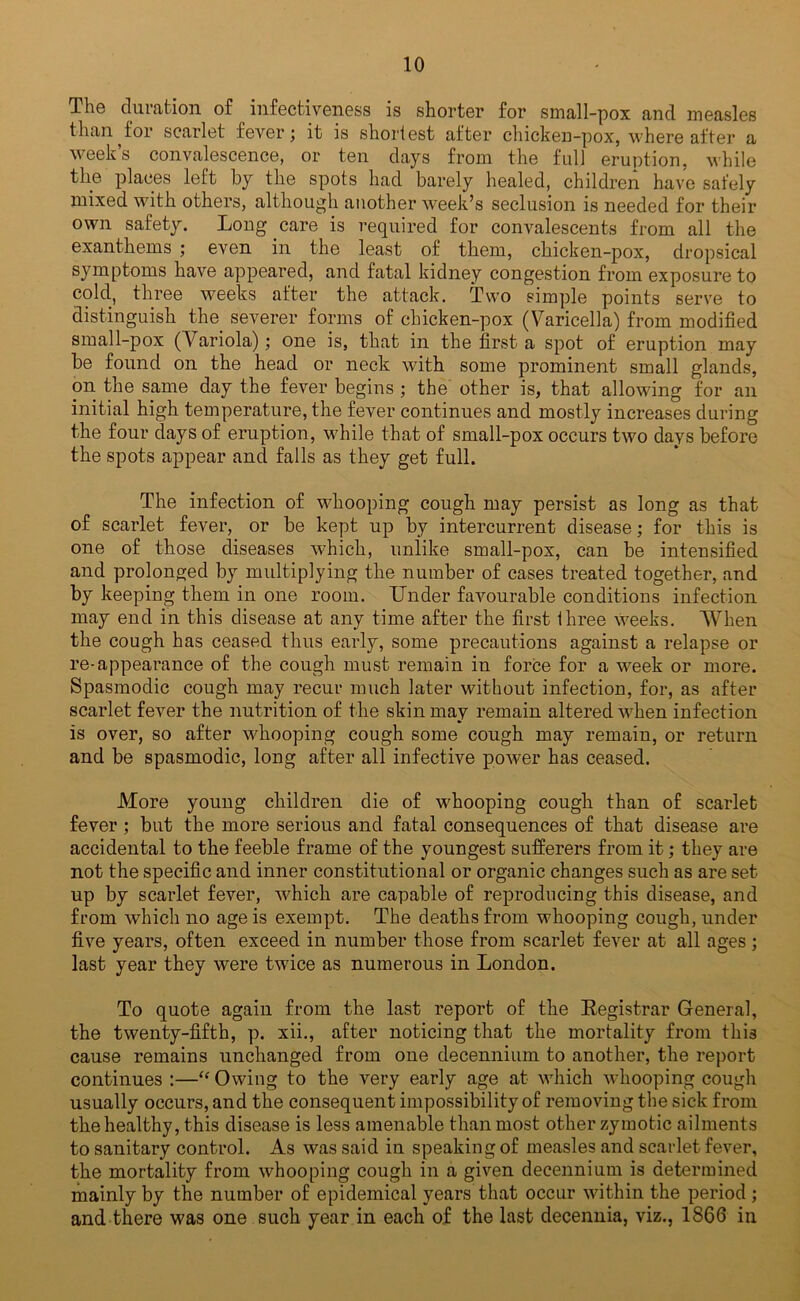 The duration of infectiveness is shorter for small-pox and measles than^for scarlet fever; it is shortest after chicken-pox, where after a week’s convalescence, or ten days from the full eruption, while the places left by the spots had barely healed, children have safely mixed with others, although another week’s seclusion is needed for their own safety. Long care is required for convalescents from all the exanthems ; even in the least of them, chicken-pox, dropsical symptoms have appeared, and fatal kidney congestion from exposure to cold., three weeks after the attack. Two simple points serve to distinguish the severer forms of chicken-pox (Varicella) from modified small-pox (Variola); one is, that in the first a spot of eruption may be found on the head or neck with some prominent small glands, on the same day the fever begins ; the other is, that allowing for an initial high temperature, the fever continues and mostly increases during the four days of eruption, while that of small-pox occurs two days before the spots appear and falls as they get full. The infection of whooping cough may persist as long as that of scarlet fever, or be kept up by intercurrent disease; for this is one of those diseases which, unlike small-pox, can be intensified and prolonged by multiplying the number of cases treated together, and by keeping them in one room. Under favourable conditions infection may end in this disease at any time after the first three weeks. When the cough has ceased thus early, some precautions against a relapse or re-appearance of the cough must remain in force for a week or more. Spasmodic cough may recur much later without infection, for, as after scarlet fever the nutrition of the skin may remain altered when infection is over, so after whooping cough some cough may remain, or return and be spasmodic, long after all infective power has ceased. More young children die of whooping cough than of scarlet fever ; but the more serious and fatal consequences of that disease are accidental to the feeble frame of the youngest sufferers from it; they are not the specific and inner constitutional or organic changes such as are set up by scarlet fever, which are capable of reproducing this disease, and from which no age is exempt. The deaths from whooping cough, under five years, often exceed in number those from scarlet fever at all ages; last year they were twice as numerous in London. To quote again from the last report of the Eegistrar General, the twenty-fifth, p. xii., after noticing that the mortality from this cause remains unchanged from one decennium to another, the report continues :—“ Owing to the very early age at which Avhooping cough usually occurs, and the consequent impossibility of removing the sick from the healthy, this disease is less amenable than most other zymotic ailments to sanitary control. As was said in speaking of measles and scarlet fever, the mortality from whooping cough in a given decennium is determined mainly by the number of epidemical years that occur within the period ; and there was one such year in each of the last decennia, viz., 1866 in