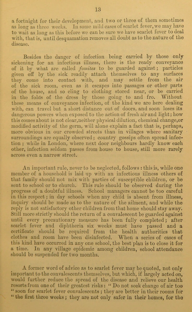 a fortnight for their development, and two or three of them sometimes as long as tliree weeks. In some mild cases of scarlet fever, we may have to wait as long as this before we can be sure we have scarlet fever to deal with, that is, until desquamation removes all doubt as to the nature of the disease. Besides the danger of infection being carried by those only sickening for an infectious illness, there is the ready conveyance of it by what are called fomites to be guarded against; particles given off by the sick readily attach themselves to any surfaces they come into contact with, and may settle from the air of the sick room, even as it escapes into passages or other parts of the house, and so cling to clothing stored near, or be carried in the folds of the dress by those going to and fro. Without these means of conveyance infection, of the kind we are here dealing with, can travel but a short distance out of doors, and soon loses its dangerous powers when exposed to the action of fresh air and light; how this comes about is not clear,neither physical dilution, chemical change,or modified activity of the germ, will alone explain a fact that is, perhaps, more obvious in our crowded streets than in villages where sanitary surroundings are equally observed; country gossips often spread infec- tion ; while in London, where next door neighbours hardly know each other, infection seldom passes from house to house, still more rarely across even a narrow street. An important rule, never to be neglected, follows : this is, while one member of a household is laid up with an infectious illness others of tliat family should not mix with parties of susceptible children, or be sent to school or to church. This rule should be observed during the progress of a doubtful illness. School managers cannot be too careful in this respect; in day schools when any child is absent from illness, inquiry should be made as to the nature of the ailment, and w'hile the reply is not satisfactory other children from that home should stay away. Still more strictly should the return of a convalescent be guarded against until every precautionary measure has been fully completed; after scarlet fever and diphtheria six weeks must have passed and a certificate should be required from the health authorities that clothes and room have been disinfected. When a series of cases of this kind have occurred in any one school, the best plan is to close it for a time. In any village epidemic among children, school attendance should be suspended for two months. A former word of advice as to scarlet fever may be quoted, not only important to the convalescents themselves, but which, if largely acted on, would further reduce the spread of the disease and relieve our health resorts from one of their greatest risks : “ Do not seek change of air too “ soon for scarlet fever convalescents ; they are better in their rooms for “ the first three weeks; they are not only safer in their homes, for the