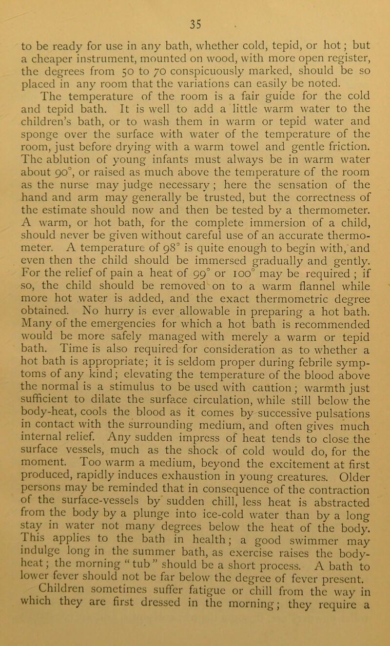 to be ready for use in any bath, whether cold, tepid, or hot; but a cheaper instrument, mounted on wood, with more open register, the degrees from 50 to 70 conspicuously marked, should be so placed in any room that the variations can easily be noted. The temperature of the room is a fair guide for the cold and tepid bath. It is well to add a little warm water to the children’s bath, or to wash them in warm or tepid water and sponge over the surface with water of the temperature of the room, just before drying with a warm towel and gentle friction. The ablution of young infants must always be in warm water about 90°, or raised as much above the temperature of the room as the nurse may judge necessary; here the sensation of the hand and arm may generally be trusted, but the correctness of the estimate should now and then be tested by a thermometer. A warm, or hot bath, for the complete immersion of a child, should never be given without careful use of an accurate thermo- meter. A temperature of 98° is quite enough to begin with, and even then the child should be immersed gradually and gently. For the relief of pain a heat of 99° or 100° may be required ; if .so, the child should be removed on to a warm flannel while more hot water is added, and the exact thermometric degree obtained. No hurry is ever allowable in preparing a hot bath. Many of the emergencies for which a hot bath is recommended would be more safely managed with merely a warm or tepid bath. Time is also required for consideration as to whether a hot bath is appropriate; it is seldom proper during febrile symp- toms of any kind; elevating the temperature of the blood above the normal is a stimulus to be used with caution; warmth just sufficient to dilate the surface circulation, while still below the body-heat, cools the blood as it comes by successive pulsations in contact with the surrounding medium, and often gives much internal relief. Any sudden impre.ss of heat tends to close the surface vessels, much as the shock of cold would do, for the moment. Too warm a medium, beyond the excitement at first produced, rapidly induces exhaustion in young creatures. Older persons may be reminded that in consequence of the contraction of the surface-vessels by sudden chill, less heat is abstracted from the body by a plunge into ice-cold water than by a long stay in water not many degrees below the heat of the body. This applies to the bath in health; a good swimmer may indulge long in the summer bath, as exercise raises the body- heat; the morning “tub” should be a short process. A bath to lower fever should not be far below the degree of fever present. Children sometimes suffer fatigue or chill from the way in which they are first dressed in the morning; they require a