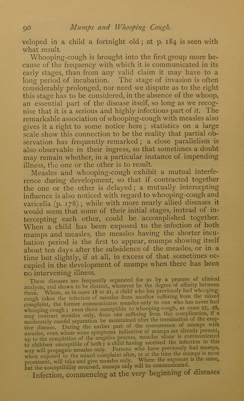 go Mumps and WJiooping Cough. veloped in a child a fortnight old ; at p. 184 is seen with what result. Whooping-cough is brought into the first group more be- cause of the frequency with which it is communicated in its early stages, than from any valid claim it may have to a long period of incubation. The stage of invasion is often considerably prolonged, nor need we dispute as to the right this stage has to be considered, in the absence of the whoop, an essential part of the disease itself, so long as we recog- nise that it is a serious and highly infectious part of it. The remarkable association of whooping-cough with measles also gives it a right to some notice here; statistics on a large scale show this connection to be the reality that partial ob- servation has frequently remarked ; a close parallelism is also observable in their ingress, so that sometimes a doubt may remain whether, in a particular instance of impending illness, the one or the other is to result. Measles and whooping-cough exhibit a mutual interfe- rence during development, so that if contracted together the one or the other is delayed; a mutually intercepting influence is also noticed with regard to whooping-cough and varicella (p. 178) ; while with more nearly allied diseases it would seem that some of their initial stages, instead of in- tercepting each other, could be accomplished together. When a child has been exposed to the infection of both mumps and measles, the measles having the shorter incu- bation period is the first to appear, mumps showing itself about ten days after the subsidence of the measles, or in a time but slightly, if at all, in excess of that sometimes oc- cupied in the development of mumps when there has been no intervening illness. These diseases are frequently separated for us by a process of clinical analysis, and shown to be distinct, whatever be the degree of affinity between them. Where, as in cases i8 to 21, a child who has previously had whooping- cough takes the infection of measles from another suffering from the mixed complaint, the former communicates measles only to one who has never had whooping-cough ; even those susceptible to whooping-cough, as cases 27, 28, may contract measles only, from one suffering from this complication, if a moderately careful separation be maintained after the termination of the erup- tive disease. During the earlier part of the concurrence of mumps with measles, even where some symptoms indicative of mumps are already present, up to the completion of the eruptive process, measles alone is communicated to children susceptible of both ; a child having received the infection in this way will propagate measles only. Persons who have previously had mumps, when exposed to the mixed complaint after, or at the time the mumps is most prominent, will take and give measles only. Where the exposure is the same, but the susceptibility reversed, mumps only will be conimumcated. Infection, commencing at the very beginning of diseases