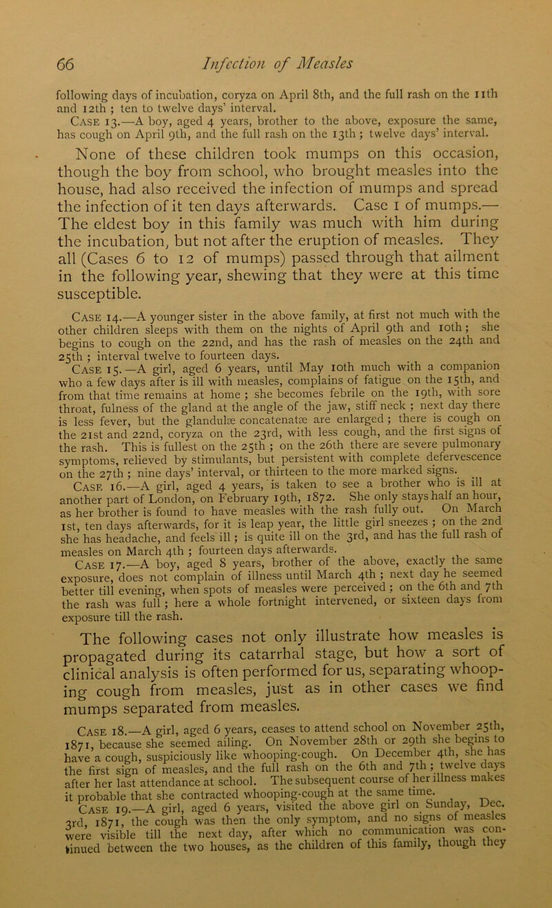 following days of incubation, coryza on April 8th, and the full rash on the nth and 12th ; ten to twelve days’ interval. Case 13.—A boy, aged 4 years, brother to the above, exposure the same, has cough on April 9th, and the full rash on the 13th ; twelve days’ interval. None of these children took mumps on this occasion, though the boy from school, who brought measles into the house, had also received the infection of mumps and spread the infection of it ten days afterwards. Case i of mumps.— The eldest boy in this family was much with him during the incubation, but not after the eruption of measles. They all (Cases 6 to 12 of mumps) passed through that ailment in the following year, shewing that they were at this time susceptible. Case 14.—A younger sister in the above family, at first not much with the other children sleeps with them on the nights of April 9th and loth; she begins to cough on the 22nd, and has the rash of measles on the 24th and 25th ; interval twelve to fourteen days. Case 15.—A girl, aged 6 years, until May loth much with a companion who a few days after is ill with measles, complains of fatigue on the 15th, and from that time remains at home ; she becomes febrile on the 19th, with sore throat, fulness of the gland at the angle of the jaw, stiff neck ; next day there is less fever, but the glandulse concatenatee are enlarged ; there is cough on the 2ist and 22nd, coryza on the 23rd, with less cough, and the first signs of the rash. This is fullest on the 25th ; on the 26th there are severe pulmonary symptoms, relieved by stimulants, but persistent with complete defervescence on the 27th ; nine days’ interval, or thirteen to the more marked signs.^ Case 16.—A girl, aged 4 years, is taken to see a brother who is ill at another part of London, on February 19th, 1872. She only stays half an hour, as her brother is found to have measles with the rash fully out. On March 1st, ten days afterwards, for it is leap year, the little girl sneezes ; on the 2nd she has headache, and feels ill; is quite ill on the 3i^d, and has the full rash of measles on March 4th ; fourteen days afterwards. Case 17.—A boy, aged 8 years, brother of the above, exactly the same exposure, does not complain of illness until March 4th ; next day he seemed better till evening, when spots of measles were perceived ; on the 6th and 7th the rash was full; here a whole fortnight intervened, or sixteen dajs from exposure till the rash. The following cases not only illustrate how measles is propagated during its catarrhal stage, but how a sort of clinical analysis is often performed for us, separating whoop- ing cough from measles, just as in other cases we find mumps separated from measles. Case 18. A girl, aged 6 years, ceases to attend school on November 25th, 1871, because she seemed ailing. On November 28th or 29th she begins to have a cough, suspiciously like whooping-cough. On December 4th, she has the first si|n of measles, and the full rash on the 6th and 7th; twelve days after her last attendance at school. The subsequent course of her illness makes it probable that she contracted whooping-cough at the same time. Case 19.—A girl, aged 6 years, visited the above girl on Sunday, Dec. •3rd 1871, the cough was then the only symptom, and no signs of measles were visible till the next day, after which no communication was con- tinued between the two houses, as the children of this family, though they