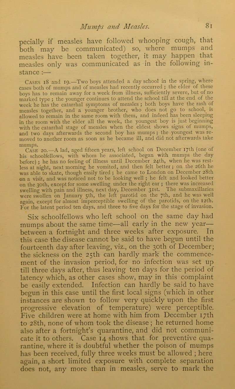 pecially if measles have followed whooping cough, that both may be communicated) so, where mumps and measles have been taken together, it may happen that measles only was communicated as in the following in- stance :— Cases i8 and 19.—Two boys attended a day school in the spring, where cases both of mumps and of measles had recently occurred ; the elder of these boys has to remain away for a week from illness, sufficiently severe, but of no marked type ; the younger continues to attend the school till at the end of the week he has the catarrhal symptoms of measles ; both boys have the rash of measles together, and a younger brother, who does not go to school,^ is allowed to remain in the same room with them, and indeed has been sleeping in the room with the elder all the week, the youngest boy is just beginning with the catarrhal stage of measles when the eldest shows signs of mumps, and two days afterwards the second boy has mumps ; the youngest was re- moved to another room as soon as he became ill, and did not afterwards take mumps. Case 20.—A lad, aged fifteen years, left school on December 17th (one of his schoolfellows, with whom he associated, began with mumps the day before) ; he has no feeling of illness until December 24th, when he was rest- less at night, next morning he vomited, and then felt better; on the 26th he was able to skate, though easily tired ; he came to London on December 28th on a visit, and was noticed not to be looking well ; he felt and looked better on the 30th, except for some swelling under the right ear ; there was increased swelling with pain and illness, next day, December 31st. The submaxillaries were swollen on January 5th, the left parotid on the 7th, and he was well again, except for almost imperceptible swelling of the parotids, on the 12th, For the latent period ten days, and three to five days for the stage of invasion. Six schoolfellows who left school on the same clay had mumps about the same time—all early in the new year— between a fortnight and three weeks after exposure. In this case the disease cannot be said to have begun until the fourteenth day after leaving, viz., on the 30th of December; the sickness on the. 25th can hardly mark the commence- ment of the invasion period, for no infection was set up till three days after, thus leaving ten days for the period of latency which, as other cases show, may in this complaint be easily extended. Infection can hardly be said to have begun in this case until the first local signs (which in other in.stances are shown to follow very quickly upon the first progressive elevation of temperature) were perceptible. Five children were at home with him from December 17th to 28th, none of whom took the disease; he returned home also after a fortnight’s quarantine, and did not communi- cate it to others. Case 14 shows that for preventive qua- rantine, where it is doubtful whether the poison of mumps has been received, fully three weeks must be allowed ; here again, a short limited exposure with complete separation does not, any more than in measles, serve to mark the