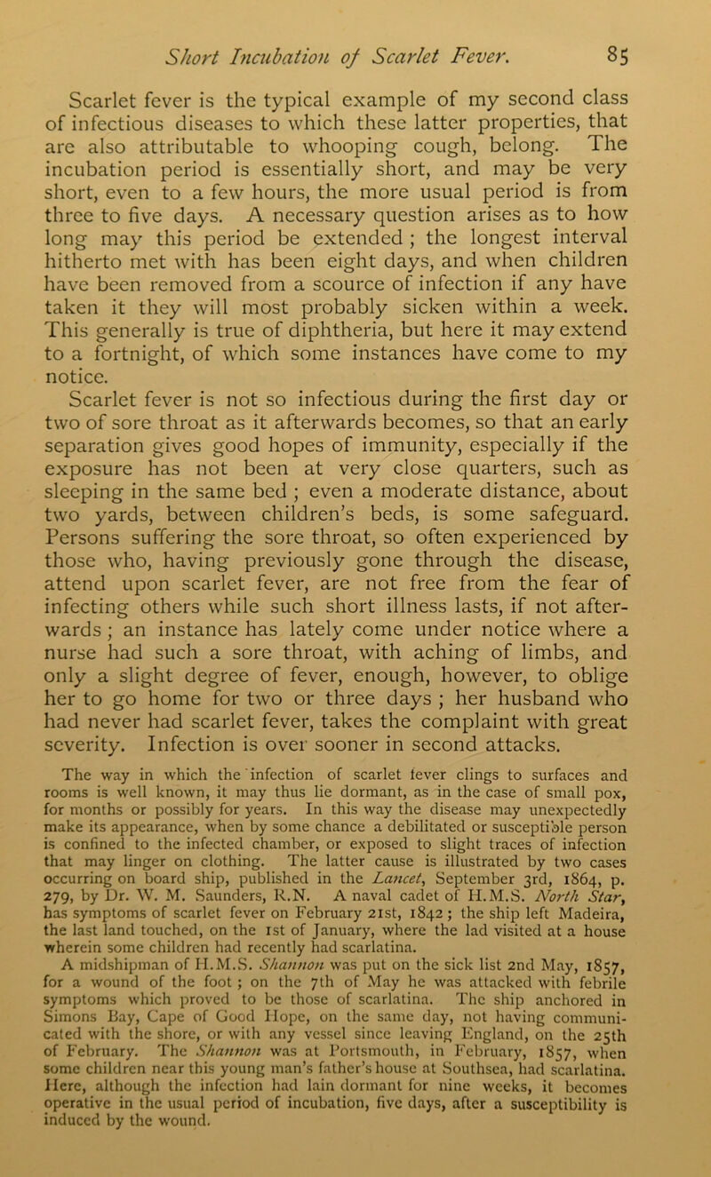 Scarlet fever is the typical example of my second class of infectious diseases to which these latter properties, that are also attributable to whooping cough, belong. The incubation period is essentially short, and may be very short, even to a few hours, the more usual period is from three to five days. A necessary question arises as to how long may this period be extended ; the longest interval hitherto met with has been eight days, and when children have been removed from a scource of infection if any have taken it they will most probably sicken within a week. This generally is true of diphtheria, but here it may extend to a fortnight, of which some instances have come to my notice. Scarlet fever is not so infectious during the first day or two of sore throat as it afterwards becomes, so that an early separation gives good hopes of immunity, especially if the exposure has not been at very close quarters, such as sleeping in the same bed ; even a moderate distance, about two yards, between children’s beds, is some safeguard. Persons suffering the sore throat, so often experienced by those who, having previously gone through the disease, attend upon scarlet fever, are not free from the fear of infecting others while such short illness lasts, if not after- wards ; an instance has lately come under notice where a nurse had such a sore throat, with aching of limbs, and only a slight degree of fever, enough, however, to oblige her to go home for two or three days ; her husband who had never had scarlet fever, takes the complaint with great severity. Infection is over sooner in second attacks. The way in which the'infection of scarlet lever clings to surfaces and rooms is well known, it may thus lie dormant, as in the case of small pox, for months or possibly for years. In this way the disease may unexpectedly make its appearance, when by some chance a debilitated or susceptible person is confined to the infected chamber, or exposed to slight traces of infection that may linger on clothing. The latter cause is illustrated by two cases occurring on board ship, published in the Lajicet, September 3rd, 1864, p. 279, by Dr. W. M. Saunders, R.N. A naval cadet of H.M.S. North Star^ has symptoms of scarlet fever on February 21st, 1842 ; the ship left Madeira, the last land touched, on the ist of January, where the lad visited at a house wherein some children had recently had scarlatina. A midshipman of H.M.S. Shannon was put on the sick list 2nd May, 1857, for a wound of the foot; on the 7th of May he was attacked with febrile symptoms which proved to be those of scarlatina. The ship anchored in Simons Bay, Cape of Good Hope, on the same day, not having communi- cated with the shore, or with any vessel since leaving England, on the 25th of P'ebruary. The Shannon was at Portsmouth, in February, 1857, when some children near this young man’s father’s house at Southsea, had scarlatina. Here, although the infection had lain dormant for nine weeks, it becomes operative in the usual period of incubation, five days, after a susceptibility is induced by the wound.