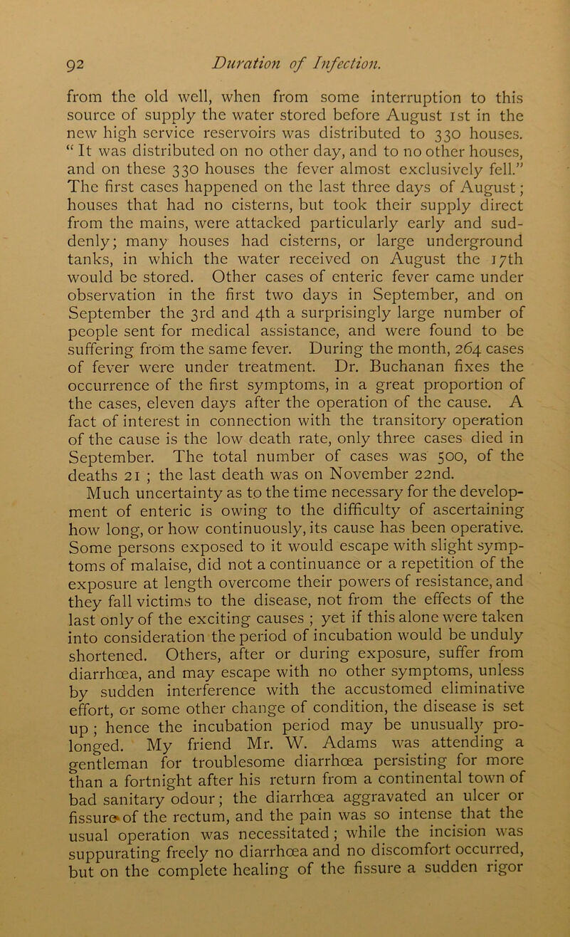 from the old well, when from some interruption to this source of supply the water stored before August 1st in the new high service reservoirs was distributed to 330 houses. “ It was distributed on no other day, and to no other houses, and on these 330 houses the fever almost exclusively fell.” The first cases happened on the last three days of August; houses that had no cisterns, but took their supply direct from the mains, were attacked particularly early and sud- denly; many houses had cisterns, or large underground tanks, in which the water received on August the 17th would be stored. Other cases of enteric fever came under observation in the first two days in September, and on September the 3rd and 4th a surprisingly large number of people sent for medical assistance, and were found to be suffering from the same fever. During the month, 264 cases of fever were under treatment. Dr. Buchanan fixes the occurrence of the first symptoms, in a great proportion of the cases, eleven days after the operation of the cause. A fact of interest in connection with the transitory operation of the cause is the low death rate, only three cases died in September. The total number of cases was 500, of the deaths 21 ; the last death was on November 22nd. Much uncertainty as to the time necessary for the develop- ment of enteric is owing to the difficulty of ascertaining how long, or how continuously, its cause has been operative. Some persons exposed to it would escape with slight symp- toms of malaise, did not a continuance or a repetition of the exposure at length overcome their powers of resistance, and they fall victims to the disease, not from the effects of the last only of the exciting causes ; yet if this alone were taken into consideration the period of incubation would be unduly shortened. Others, after or during exposure, suffer from diarrhoea, and may escape with no other symptoms, unless by sudden interference with the accustomed eliminative effort, or some other change of condition, the disease is set up ; hence the incubation period may be unusually pro- longed. My friend Mr. W. Adams was attending a gentleman for troublesome diarrhoea persisting for more than a fortnight after his return from a continental town of bad sanitary odour; the diarrhoea aggravated an ulcer or fissure^of the rectum, and the pain was so intense that the usual operation was necessitated; while the incision was suppurating freely no diarrhoea and no discomfort occurred, but on the complete healing of the fissure a sudden rigor