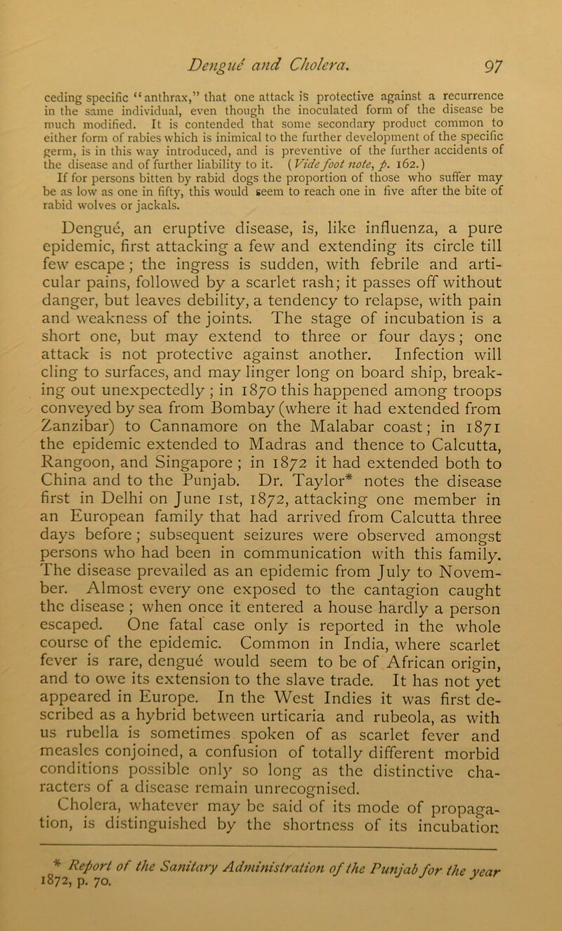 ceding specific “ anthrax,” that one attack is protective against a recurrence in the same individual, even though the inoculated form of the disease be much modified. It is contended that some secondary product common to either form of rabies which is inimical to the further development of the specific germ, is in this way introduced, and is preventive of the further accidents of the disease and of further liability to it. ( Vide foot note, p. 162.) If for persons bitten by rabid dogs the proportion of those who suffer may be as low as one in fifty, this would seem to reach one in five after the bite of rabid wolves or jackals. Dengue, an eruptive disease, is, like influenza, a pure epidemic, first attacking a few and extending its circle till few escape; the ingress is sudden, with febrile and arti- cular pains, followed by a scarlet rash; it passes off without danger, but leaves debility, a tendency to relapse, with pain and weakness of the joints. The stage of incubation is a short one, but may extend to three or four days; one attack is not protective against another. Infection will cling to surfaces, and may linger long on board ship, break- ing out unexpectedly ; in 1870 this happened among troops conveyed by sea from Bombay (where it had extended from Zanzibar) to Cannamore on the Malabar coast; in 1871 the epidemic extended to Madras and thence to Calcutta, Rangoon, and Singapore ; in 1872 it had extended both to China and to the Punjab. Dr. Taylor* notes the disease first in Delhi on June ist, 1872, attacking one member in an European family that had arrived from Calcutta three days before; subsequent seizures were observed amongst persons who had been in communication with this family. The disease prevailed as an epidemic from July to Novem- ber. Almost every one exposed to the cantagion caught the disease; when once it entered a house hardly a person escaped. One fatal case only is reported in the whole course of the epidemic. Common in India, where scarlet fever is rare, dengue would seem to be of African origin, and to owe its extension to the slave trade. It has not yet appeared in Europe. In the West Indies it was first de- scribed as a hybrid between urticaria and rubeola, as with us rubella is sometimes spoken of as scarlet fever and measles conjoined, a confusion of totally different morbid conditions possible only so long as the distinctive cha- racters of a disease remain unrecognised. Cholera, whatever may be said of its mode of propaga- tion, is distinguished by the shortness of its incubation * Report of the Sanitary Administration of the Punjab for the 1872, p. 70. year