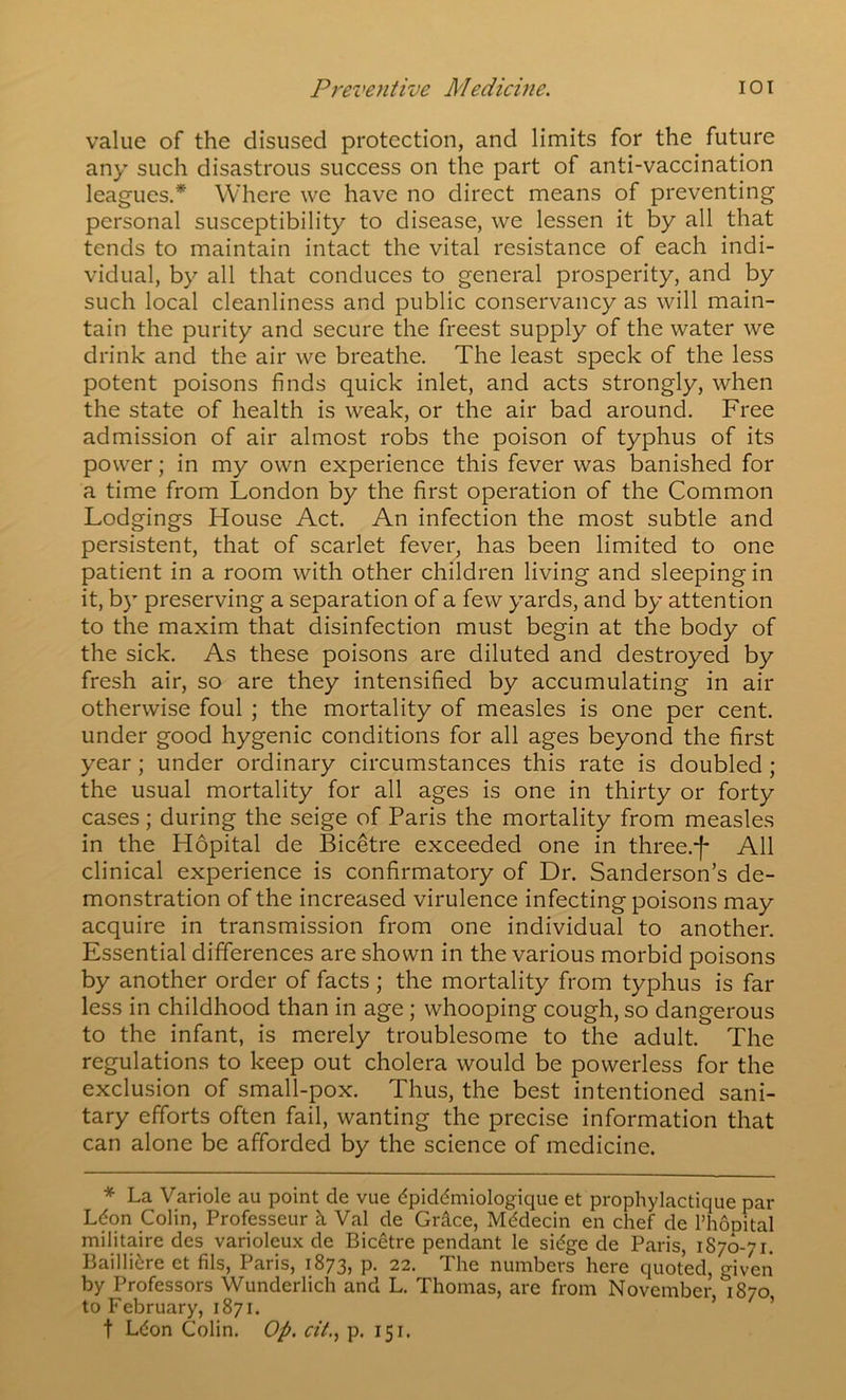 Preventive Medicine. lOI value of the disused protection, and limits for the future any such disastrous success on the part of anti-vaccination leagues.* Where we have no direct means of preventing personal susceptibility to disease, we lessen it by all that tends to maintain intact the vital resistance of each indi- vidual, by all that conduces to general prosperity, and by such local cleanliness and public conservancy as will main- tain the purity and secure the freest supply of the water we drink and the air we breathe. The least speck of the less potent poisons finds quick inlet, and acts strongly, when the state of health is weak, or the air bad around. Free admission of air almost robs the poison of typhus of its power; in my own experience this fever was banished for a time from London by the first operation of the Common Lodgings House Act. An infection the most subtle and persistent, that of scarlet fever, has been limited to one patient in a room with other children living and sleeping in it, by preserving a separation of a few yards, and by attention to the maxim that disinfection must begin at the body of the sick. As these poisons are diluted and destroyed by fresh air, so are they intensified by accumulating in air otherwise foul ; the mortality of measles is one per cent, under good hygenic conditions for all ages beyond the first year; under ordinary circumstances this rate is doubled; the usual mortality for all ages is one in thirty or forty cases; during the seige of Paris the mortality from measles in the Hopital de Bicetre exceeded one in three.-f* All clinical experience is confirmatory of Dr. Sanderson’s de- monstration of the increased virulence infecting poisons may acquire in transmission from one individual to another. Essential differences are shown in the various morbid poisons by another order of facts ; the mortality from typhus is far less in childhood than in age; whooping cough, so dangerous to the infant, is merely troublesome to the adult. The regulations to keep out cholera would be powerless for the exclusion of small-pox. Thus, the best intentioned sani- tary efforts often fail, wanting the precise information that can alone be afforded by the science of medicine. * La Variole au point de vue dpiddmiologique et prophylactique par Ldon Colin, Professeur h. Val de Gr^ce, Mddecin en chef de PhoDital militaire des varioleux de Bicetre pendant le sidge de Paris, 1876-71. Baillidre et fils, Paris, 1873, p. 22. The numbers here quoted, mven by Professors Wunderlich and L. Thomas, are from November I870 to February, 1871. > / » t Ldon Colin. Op. cit.^ p. 151.