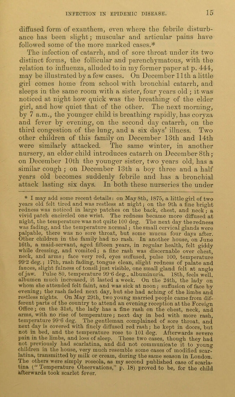 diS'used form of exantliem, even where the febrile disturb- ance has been slight; muscular and articular pains have followed some of the more marked cases.* The infection of catarrh, and of sore throat under its two distinct forms, the follicular and parenchymatous, with the relation to influenza, alluded to in my former paper at p. 444, may be illustrated by a few cases. On December 11th a little girl comes home from school with bronchial catarrh, and sleeps in the same room with a sister, four years old ; it was noticed at night how quick was the breathing of the elder girl, and how quiet that of the other. The next morning, by 7 a.m., the younger child is breathing rapidly, has coryza and fever by evening, on the second day catarrh, on the third congestion of the lung, and a six days^ illness. Two other children of this family on December 13th and 14th were similarly attacked. The same winter, in another nursery, an elder child introduces catarrh on December 8th; on December 10th the younger sister, two years old, has a similar cough ; on December 13th a boy three and a half years old becomes suddenly febrile and has a bronchial attack lasting six days. In both these nurseries the under ♦ I may add some recent details: on May 8th, J875, a libtle girl of two years old felt tired and was restless at night; on the 9th a fine bright redness was noticed in large patches on the back, chest, and neck; a vivid patch encircled one wrist. The redness became more diflPused at night, the temperature was not quite 100 deg. The next day the redness was fading, and the temperature normal; the small cervical glands were palpable, there was no sore throat, but some mucus four days after. Other children in the family had no rash. In another house, on June 16th, a maid-servant, aged fifteen years, in regular health, felt giddy while dressing, and vomited; a fine rash was discernable over chest, neck, and arms; face very red, eyes suffused, pulse 100, temperature 99-2 deg.; 17th, rash fading, tongue clean, slight redness of palate and fauces, slight fulness of tonsil just visible, one small gland felt at angle of jaw. Pulse 80, temperature 99‘6 deg., albuminuria. 18th, feels well, albumen much increased, it lasted a week. On the 24th, the lady on whom she attended felt faint, and was sick at noon; suffusion of face by evening; the rash faded next day, but she had aching of the limbs and re.stless nights. On May 29th, two young married people came from dif- ferent parts of the country to attend an evening reception at the Foreign Office; on the 31st, the lady has a fine rash on the chest, neck, and arms, with no rise of temperature; next day in bed with more rash, temperature 99‘6 deg. The gentleman complained of sore throat, and next day is covered with finely diffused red rash; he kept in doors, but not in bed, and the temperature rose to 101 deg. Afterwards severe pain in the limbs, and lo.ss of sleep. These two cases, though they had not previously had scarlatina, and did not communicate it to young children in the house, very much resemble some cases of modified scar- latina, transmitted by milk or cream, during the same season in London. The others were simply roseola, as my second published case of scarla- tina (Temperature Observations,” p. 18) proved to be, for the child afterwards took scarlet fever.