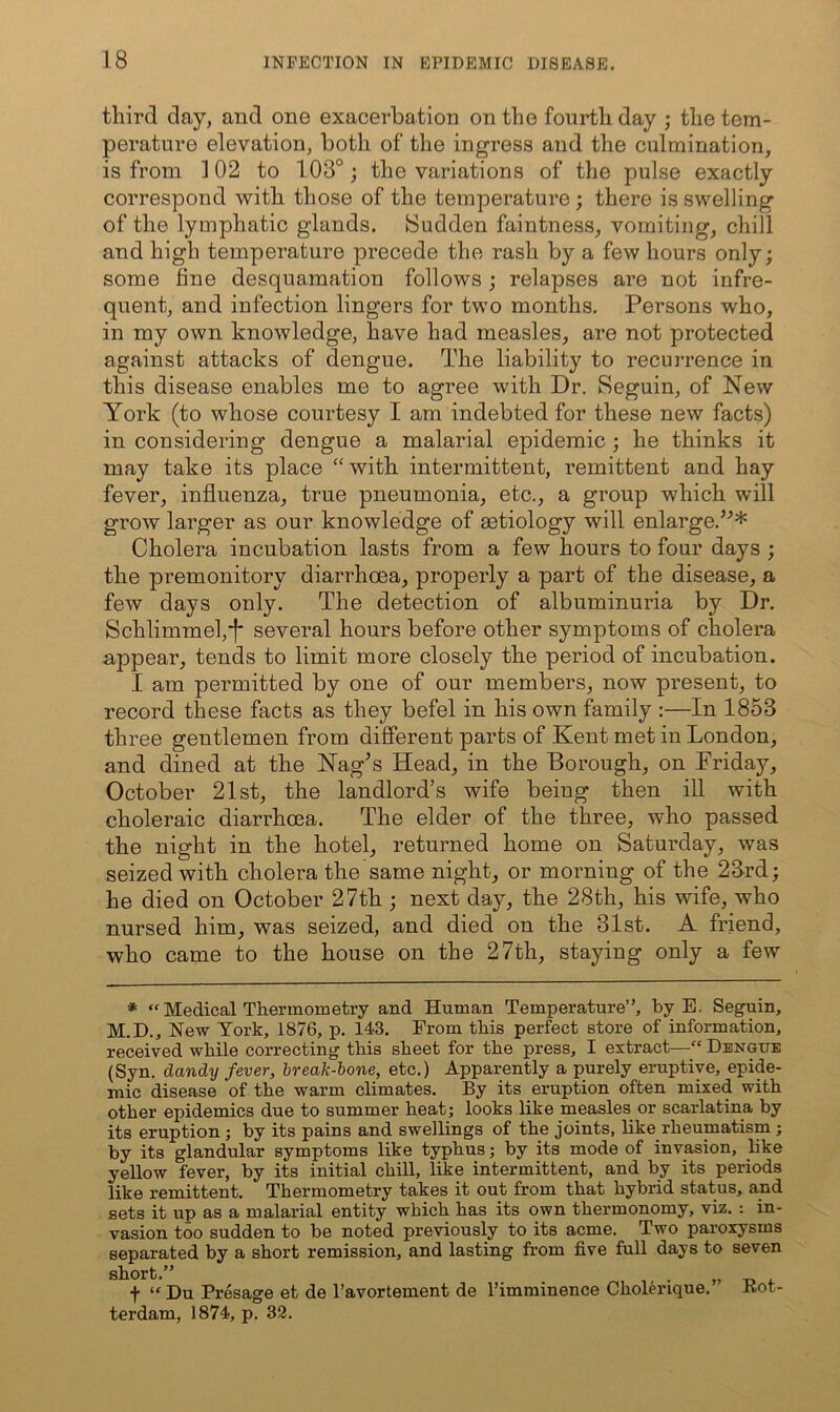 third day, and one exacerbation on the fourth day ; the tem- perature elevation, both of the ingress and the culmination, is from 102 to 103°; the variations of the pulse exactly correspond with those of the temperature ; there is swelling of the lymphatic glands. Sudden faintness, vomiting, chill and high temperature precede the rash by a few hours only; some fine desquamation follows ; relapses are not infre- quent, and infection lingers for two months. Persons who, in my own knowledge, have had measles, are not protected against attacks of dengue. The liability to recurrence in this disease enables me to agree with Dr. Seguin, of New York (to whose courtesy I am indebted for these new facts) in considering dengue a malarial epidemic ; he thinks it may take its place ‘‘with intermittent, remittent and hay fever, influenza, true pneumonia, etc., a group which will grow larger as our knowledge of aetiology will enlarge.’^* Cholera incubation lasts from a few hours to four days ; the premonitory diarrhoea, properly a part of the disease, a few days only. The detection of albuminuria by Dr. Schlimmefi* several hours before other symptoms of cholera appear, tends to limit more closely the period of incubation. I am permitted by one of our members, now present, to record these facts as they befel in his own family :—In 1853 three gentlemen from different parts of Kent met in London, and dined at the Nag^s Head, in the Borough, on Friday, October 21st, the landlord’s wife being then ill with choleraic diarrhoea. The elder of the three, who passed the night in the hotel, returned home on Saturday, was seized with cholera the same night, or morning of the 23rd; he died on October 27th ; next day, the 28th, his wife, who nursed him, was seized, and died on the 31st. A friend, who came to the house on the 27th, staying only a few * ‘'Medical Thermometry and Human Temperature”, by E. Seguin, M.D., New York, 1876, p. 143. From this perfect store of information, received while correcting this sheet for the press, I extract—“ Dengue (Syn. dandy fever, break-ione, etc.) Apparently a purely eruptive, epide- mic disease of the warm climates. By its eruption often mixed with other epidemics due to summer heat; looks like measles or scarlatina by its eruption; by its pains and swellings of the joints, like rheumatism ; by its glandular symptoms like typhus; by its mode of invasion, like yellow fever, by its initial chill, like intermittent, and by its periods like remittent. Thermometry takes it out from that hybrid status, and sets it up as a malarial entity which has its own thermonomy, viz. : in- vasion too sudden to be noted previously to its acme. Two paroxysms separated by a short remission, and lasting from five full days to seven short.” „ t “ Du Presage et de I’avortement de I’imminence Cholerique. Rot- terdam, 1874, p. 32.