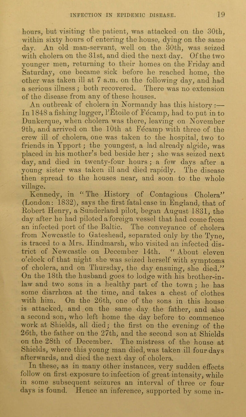 hours_, but visiting the patient^ was attacked on tlie 30th, within sixty hours of entering the house, dying on the same day. An old man-servant, well on the 30th, was seized with cholera on tlie 31st, and died the next day. Of the two younger men, returning to their homes on the Friday and Saturday, one became sick before he reached home, the other was taken ill at 7 a.m. on the following day, and had a serious illness ; both recovered. There was no extension of the disease from any of these houses. An outbreak of cholera in Normandy has this history :— In 1848 a fishing lugger, bStoile of Fecamp, had to put in to Dunkerque, when cholera was there, leaving on November 9th, and arrived on the 10th at Fdcamp with three of the crew ill of cholera, one was taken to the hospital, two to friends in Ypport; the youngest, a lad already algide, was placed in his mothers bed beside her; she was seized next day, and died in twentj^-four hours ; a few days after a young sister was taken ill and died rapidly. The disease then spread to the houses near, and soon to the whole village. Kennedy, in The History of Contagious Cholera^^ (London: 1832), says the first fatal case in England, that of Robert Henry, a Sunderland pilot, began August 1831, the day after he had piloted a foreign vessel that had come from an infected port of the Baltic. The conveyance of cholera from Newcastle to Gateshead, separated only by the Tyne, is traced to a Mrs. Hindmarsh, who visited an infected dis- trict of Newcastle on December 14th. About eleven o^clock of that night she was seized herself with symptoms of cholera, and on Thursday, the day ensuing, she died.'’^ On the 18th the husband goes to lodge with his brother-in- law and two sons in a healthy part of the town; he has some diarrhoea at the time, and takes a chest of clothes with him. On the 26th, one of the sons in this house is attacked, and.on the same day the father, and also a second son, who left home the day before to commence work at Shields, all died; the first on the evening of the 26th, the father on the 27th, and the second son at Shields on the 28th of December. The mistress of the house at Shields, where this young man died, was taken ill four days afterwards, and died the next day of cholera. In these, as in many other instances, very sudden effects follow on first exposure to infection of great intensity, while in some subsequent seizures an interval of three or four days is found. Hence an inference, supported by some in-