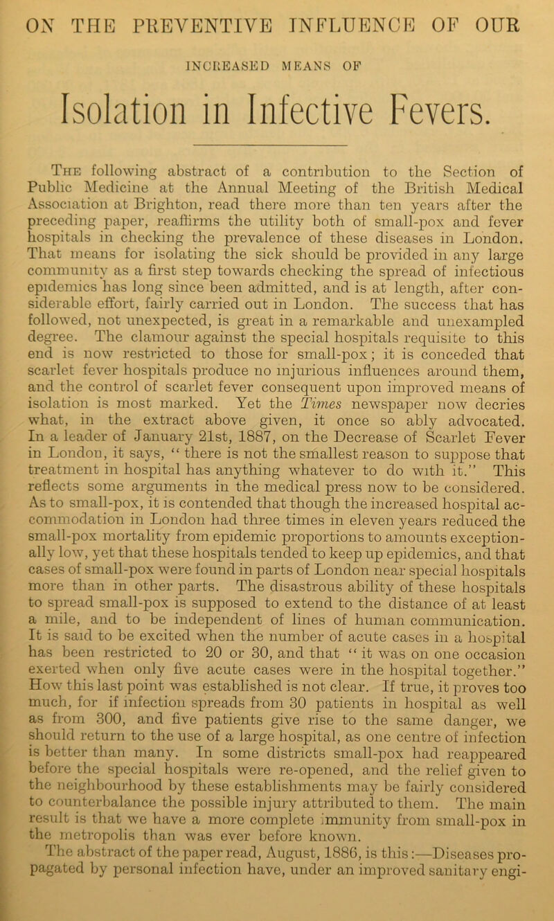 ox THE PREVENTIVE INFLUENCE OF OUR INCilEASED MEANS OF Isolation in Infective Fevers. The following abstract of a contribution to the Section of Public Medicine at the Annual Meeting of the British Medical Association at Brighton, read there more than ten years after the preceding paper, reaffirms the utility both of small-pox and fever hospitals in checking the prevalence of these diseases in London. That means for isolating the sick should be provided in any large community as a first step towards checking the spread of infectious epidemics has long since been admitted, and is at length, after con- siderable effort, fairly carried out in London. The success that has followed, not unexpected, is great in a remarkable and unexampled degree. The clamour against the special hospitals requisite to this end is now restricted to those for small-pox; it is conceded that scarlet fever hospitals produce no injurious influences around them, and the control of scarlet fever consequent upon improved means of isolation is most marked. Yet the Times newspaper now decries what, in the extract above given, it once so ably advocated. In a leader of January 21st, 1887, on the Decrease of Scarlet Fever in London, it says, “ there is not the smallest reason to suppose that treatment in hospital has anything whatever to do with it.” This reflects some ar^iments in the medical press now to be considered. As to small-pox, it is contended that though the increased hospital ac- commodation in London had three times in eleven years reduced the small-pox mortality from epidemic proportions to amounts exception- ally low, yet that these hospitals tended to keep up epidemics, and that cases of small-pox were found in parts of London near special hospitals more than in other parts. The disastrous ability of these hospitals to spread small-pox is supposed to extend to the distance of at least a mile, and to be independent of lines of human communication. It is said to be excited when the number of acute cases in a hospital has been restricted to 20 or 30, and that “ it was on one occasion exerted when only five acute cases were in the hospital together.” How this last point was established is not clear. If true, it proves too much, for if infection spreads from 30 patients in hospital as well as from 300, and five patients give rise to the same danger, we should return to the use of a large hospital, as one centre of infection is better than many. In some districts small-pox had reappeared before the special hospitals were re-opened, and the relief given to the neighbourhood by these establishments may be fairly considered to counterbalance the possible injury attributed to them. The main result is that we have a more complete immunity from small-pox in the metropolis than was ever before known. The abstract of the paper read, August, 1886, is this:—Diseases pro- pagated by personal infection have, under an improved sanitary engi-