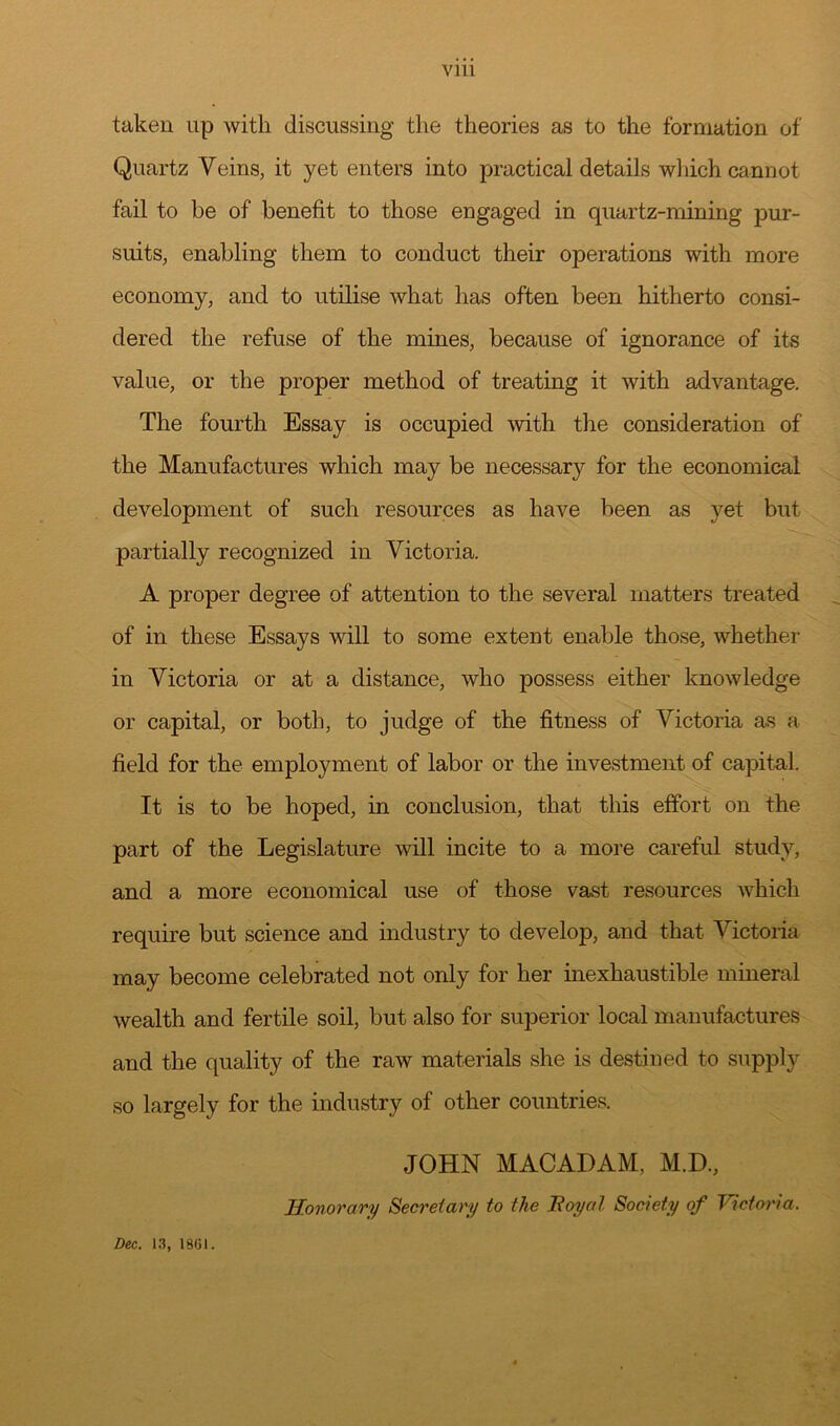 Vlll taken up with discussing the theories as to the formation of Quartz Veins, it yet enters into practical details which cannot fail to be of benefit to those engaged in quartz-mining pur- suits, enabling them to conduct their operations with more economy, and to utilise what has often been hitherto consi- dered the refuse of the mines, because of ignorance of its value, or the proper method of treating it with advantage. The fourth Essay is occupied with the consideration of the Manufactures which may be necessary for the economical development of such resources as have been as yet but partially recognized in Victoria. A proper degree of attention to the several matters treated of in these Essays will to some extent enable those, whether in Victoria or at a distance, who possess either knowledge or capital, or both, to judge of the fitness of Victoria as a field for the employment of labor or the investment of capital. It is to be hoped, in conclusion, that this effort on the part of the Legislature will incite to a more careful study, and a more economical use of those vast resources which require but science and industry to develop, and that Victoria may become celebrated not only for her inexhaustible mineral wealth and fertile soil, but also for superior local manufactures and the quality of the raw materials she is destined to supply so largely for the industry of other countries. JOHN MACADAM, M.D., Honorary Secretary to the Hoy at Society of lectori a. Dec. 13, 1861.