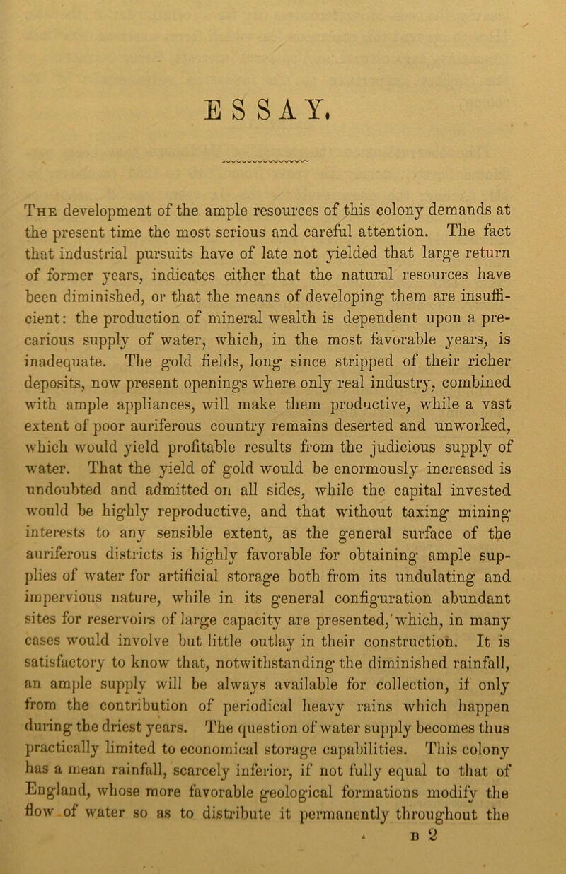 ESSAY. The development of the ample resources of this colony demands at the present time the most serious and careful attention. The fact that industrial pursuits have of late not yielded that large return of former years, indicates either that the natural resources have been diminished, or that the means of developing' them are insuffi- cient : the production of mineral wealth is dependent upon a pre- carious supply of water, which, in the most favorable years, is inadequate. The gold fields, long since stripped of their richer deposits, now present openings where only real industry, combined with ample appliances, will make them productive, while a vast extent of poor auriferous country remains deserted and unworked, which would yield profitable results from the judicious supply of water. That the yield of gold would be enormousl}r increased is undoubted and admitted on all sides, while the capital invested would he highly reproductive, and that without taxing mining- interests to any sensible extent, as the general surface of the auriferous districts is highly favorable for obtaining ample sup- plies of water for artificial storage both from its undulating and impervious nature, while in its general configuration abundant sites for reservoirs of large capacity are presented,'which, in many cases would involve but little outlay in their construction. It is satisfactory to know that, notwithstanding the diminished rainfall, an ample supply will be always available for collection, if only from the contribution of periodical heavy rains which happen during the driest years. The question of water supply becomes thus practically limited to economical storage capabilities. This colony has a mean rainfall, scarcely inferior, if not fully equal to that of England, whose more favorable geological formations modify the flow of water so as to distribute it permanently throughout the *■ b 2