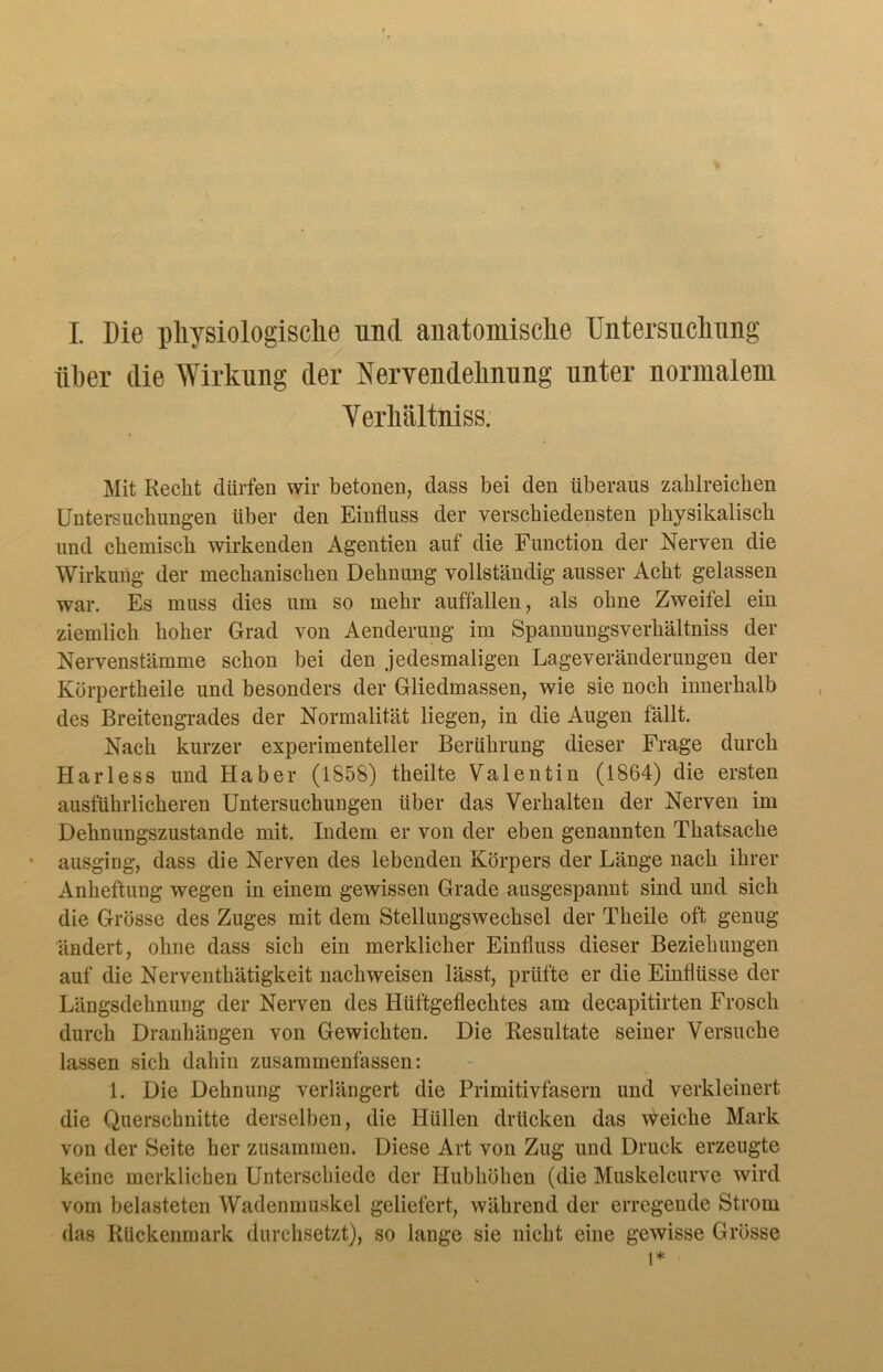 I. Die physiologische und anatomische Untersuchung über die Wirkung der Nervendehnung unter normalem Yerhältniss. Mit Recht dürfen wir betonen, dass bei den überaus zahlreichen Untersuchungen über den Einfluss der verschiedensten physikalisch und chemisch wirkenden Agentien auf die Function der Nerven die Wirkung der mechanischen Dehnung vollständig ausser Acht gelassen war. Es muss dies um so mehr auffallen, als ohne Zweifel ein ziemlich hoher Grad von Aenderung im Spannungsverhältniss der Nervenstämme schon bei den jedesmaligen Lageveränderungen der Körpertheile und besonders der Gliedmassen, wie sie noch innerhalb des Breitengrades der Normalität liegen, in die Augen fällt. Nach kurzer experimenteller Berührung dieser Frage durch Harless und Haber (1858) theilte Valentin (1864) die ersten ausführlicheren Untersuchungen über das Verhalten der Nerven im Dehnungszustande mit. Indem er von der eben genannten Thatsache ausging, dass die Nerven des lebenden Körpers der Länge nach ihrer Anheftung wegen in einem gewissen Grade ausgespannt sind und sich die Grösse des Zuges mit dem Stellungswechsel der Theile oft genug ändert, ohne dass sich ein merklicher Einfluss dieser Beziehungen auf die Nerventhätigkeit nachweisen lässt, prüfte er die Einflüsse der Längsdehnung der Nerven des Hüftgeflechtes am decapitirten Frosch durch Dranhängen von Gewichten. Die Resultate seiner Versuche lassen sich dahin zusammenfassen: 1. Die Dehnung verlängert die Primitivfasern und verkleinert die Querschnitte derselben, die Hüllen drücken das Reiche Mark von der Seite her zusammen. Diese Art von Zug und Druck erzeugte keine merklichen Unterschiede der Hubhöhen (die Muskelcurve wird vom belasteten Wadenmuskel geliefert, während der erregende Strom das Rückenmark durchsetzt), so lange sie nicht eine gewisse Grösse