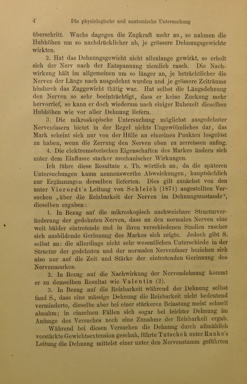 überschritt. Wuchs dagegen die Zugkraft mehr an, so nahmen die Hubhöhen um so nachdrücklicher ah, je grössere Dehnungsgewichte wirkten. 2. Hat das Dehnungsgewicht nicht allzulange gewirkt, so erholt sich der Nerv nach der Entspannung ziemlich rasch. Die Nach- wirkung hält im allgemeinen um so länger an, je beträchtlicher die Nerven der Länge nach ausgedehnt wurden und je grössere Zeiträume hindurch das Zuggewicht thätig war. Hat selbst die Längsdehnung den Nerven so sehr beeinträchtigt, dass er keine Zuckung mehr hervorrief, so kann er doch wiederum nach einiger Ruhezeit dieselben Hubhöhen wie vor aller Dehnung liefern. 3. Die mikroskopische Untersuchung möglichst ausgedehnter Nervenfasern bietet in der Regel nichts Ungewöhnliches dar, das Mark scheint sich nur von der Hülle an einzelnen Punkten losgelöst zu haben, wenn die Zerrung den Nerven eben zu zerreissen anfing. 4. Die elektromotorischen Eigenschaften des Markes ändern sich unter dem Einflüsse starker mechanischer Wirkungen. Ich führe diese Resultate z. Th. wörtlich an, da die späteren Untersuchungen kaum nennenswerthe Abweichungen, hauptsächlich nur Ergänzungen derselben lieferten. Dies gilt zunächst von den unter Vierordt’s Leitung von Schleich (1871) angestellten Ver- suchen „über die Reizbarkeit der Nerven im Dehnungszustande“, dieselben ergaben: 1. In Bezug auf die mikroskopisch nachweisbare Structurver- änderung der gedehnten Nerven, dass an den normalen Nerven eine weit bälder eintretende und in ihren verschiedenen Stadien rascher sich ausbildende Gerinnung des Markes sich zeigte. Jedoch gibt S. selbst an: die allerdings nicht sehr wesentlichen Unterschiede in der Structur der gedehnten und der normalen Nervenfaser beziehen sich also nur auf die Zeit und Stärke der eintretenden Gerinnung des Nervenmarkes. 2. In Bezug auf die Nachwirkung der Nervendehnung kommt er zu demselben Resultat wie Valentin (2). 3. In Bezug auf die Reizbarkeit während der Dehnung selbst fand S., dass eine mässige Dehnung die Reizbarkeit nicht bedeutend verminderte, dieselbe aber bei einer stärkeren Belastung meist schnell ahnahm; in einzelnen Fällen sich sogar hei leichter Dehnung im Anfänge des Versuches noch eine Zunahme der Reizbarkeit ergab. Während hei diesen Versuchen die Dehnung durch allmählich verstärkte Gewichtsextension geschah, führte Tutschek unter Ranke s Leitung die Dehnung mittelst einer unter den Nervenstamm gefühlten