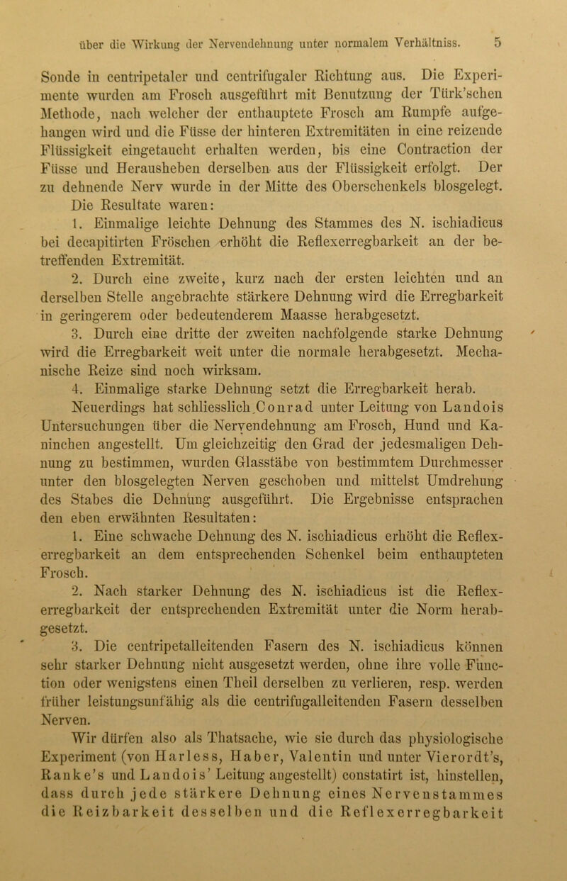 Sonde in centripetaler und centrifugaler Richtung aus. Die Experi- mente wurden am Frosch ausgeführt mit Benutzung der Ttirk’schen Methode, nach welcher der enthauptete Frosch am Rumpfe aufge- hangen wird und die Fiisse der hinteren Extremitäten in eine reizende Flüssigkeit eingetaucht erhalten werden, bis eine Contraction der Ftisse und Herausheben derselben aus der Flüssigkeit erfolgt. Der zu dehnende Nerv wurde in der Mitte des Oberschenkels blosgelegt. Die Resultate waren: 1. Einmalige leichte Dehnung des Stammes des N. ischiadicus bei decapitirten Fröschen -erhöht die Reflexerregbarkeit an der be- treffenden Extremität. 2. Durch eine zweite, kurz nach der ersten leichten und an derselben Stelle angebrachte stärkere Dehnung wird die Erregbarkeit in geringerem oder bedeutenderem Maasse herabgesetzt. 3. Durch eine dritte der zweiten nachfolgende starke Dehnung wird die Erregbarkeit weit unter die normale herabgesetzt. Mecha- nische Reize sind noch wirksam. 4. Einmalige starke Dehnung setzt die Erregbarkeit herab. Neuerdings hat schliesslich,Conrad unter Leitung von Landois Untersuchungen über die Nervendehnung am Frosch, Hund und Ka- ninchen angestellt. Um gleichzeitig den Grad der jedesmaligen Deh- nung zu bestimmen, wurden Glasstäbe von bestimmtem Durchmesser unter den biosgelegten Nerven geschoben und mittelst Umdrehung des Stabes die Dehnung ausgeführt. Die Ergebnisse entsprachen den eben erwähnten Resultaten: 1. Eine schwache Dehnung des N. ischiadicus erhöht die Reflex- erregbarkeit an dem entsprechenden Schenkel beim enthaupteten Frosch. 2. Nach starker Dehnung des N. ischiadicus ist die Reflex- erregbarkeit der entsprechenden Extremität unter die Norm herab- gesetzt. 3. Die centripetalleitenden Fasern des N. ischiadicus können sehr starker Dehnung nicht ausgesetzt werden, ohne ihre volle Func- tion oder wenigstens einen Theil derselben zu verlieren, resp. werden früher leistungsunfähig als die centrifugalleitenden Fasern desselben Nerven. Wir dürfen also als Thatsache, wie sie durch das physiologische Experiment (von Harless, Haber, Valentin und unter Vierordt’s, Ranke’s und Landois’Leitung angestellt) constatirt ist, hinstellen, dass durch jede stärkere Dehnung eines Nervenstammes die Reizbarkeit desselben und die Reflexerregbarkeit