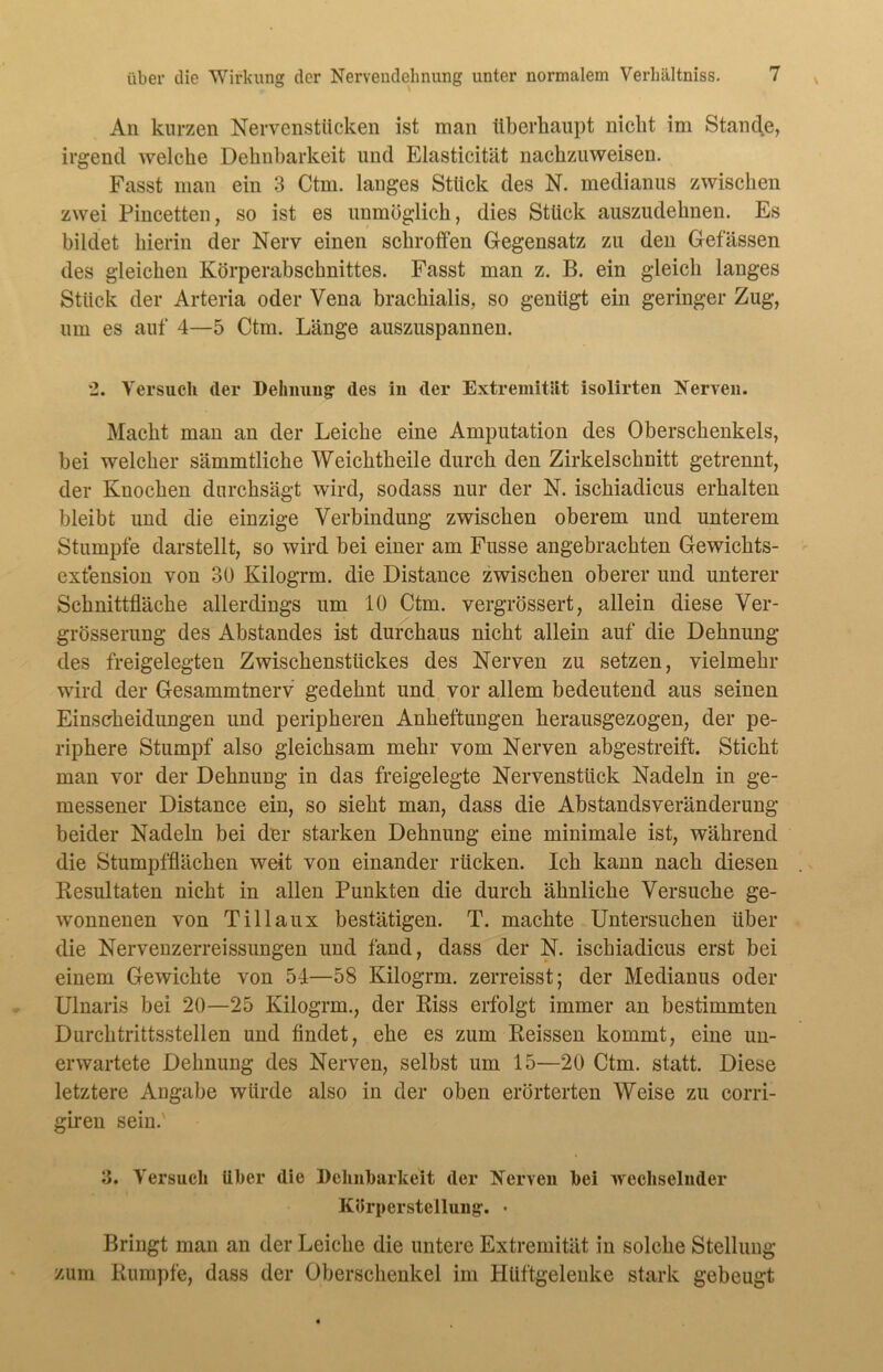 An kurzen Nervenstücken ist man überhaupt nicht im Stande, irgend welche Dehnbarkeit und Elasticität nachzuweisen. Fasst man ein 3 Ctm. langes Stück des N. medianus zwischen zwei Pincetten, so ist es unmöglich, dies Stück auszudehnen. Es bildet hierin der Nerv einen schroffen Gegensatz zu den Gelassen des gleichen Körperabschnittes. Fasst man z. B. ein gleich langes Stück der Arteria oder Vena brachialis, so genügt ein geringer Zug, um es auf 4—5 Ctm. Länge auszuspannen. 2. Versuch der Dehnung des in der Extremität isolirten Nerven. Macht man an der Leiche eine Amputation des Oberschenkels, bei welcher sämmtliche Weichtheile durch den Zirkelschnitt getrennt, der Knochen durchsägt wird, sodass nur der N. ischiadicus erhalten bleibt und die einzige Verbindung zwischen oberem und unterem Stumpfe darstellt, so wird bei einer am Fusse angebrachten Gewichts- extension von 30 Kilogrm. die Distance zwischen oberer und unterer Schnittfläche allerdings um 10 Ctm. vergrössert, allein diese Ver- grösserung des Abstandes ist durchaus nicht allein auf die Dehnung des freigelegten Zwischenstückes des Nerven zu setzen, vielmehr wird der Gesammtnerv gedehnt und vor allem bedeutend aus seinen Einscheidungen und peripheren Anheftungen herausgezogen, der pe- riphere Stumpf also gleichsam mehr vom Nerven abgestreift. Sticht man vor der Dehnung in das freigelegte Nervenstück Nadeln in ge- messener Distance ein, so sieht man, dass die Abstandsveränderung beider Nadeln bei der starken Dehnung eine minimale ist, während die Stumpfflächen weit von einander rücken. Ich kann nach diesen Kesultaten nicht in allen Punkten die durch ähnliche Versuche ge- wonnenen von Tillaux bestätigen. T. machte Untersuchen über die Nervenzerreissungen und fand, dass der N. ischiadicus erst bei einem Gewichte von 54—58 Kilogrm. zerreisst; der Medianus oder Ulnaris bei 20—25 Kilogrm., der Biss erfolgt immer an bestimmten Durchtrittsstellen und findet, ehe es zum Reissen kommt, eine un- erwartete Dehnung des Nerven, selbst um 15—20 Ctm. statt. Diese letztere Angabe würde also in der oben erörterten Weise zu corri- giren sein.' 3. Versuch Uber die Dehnbarkeit der Nerven bei wechselnder Körperstellung’. • Bringt man an der Leiche die untere Extremität in solche Stellung zum Rumpfe, dass der Oberschenkel im Hüftgelenke stark gebeugt