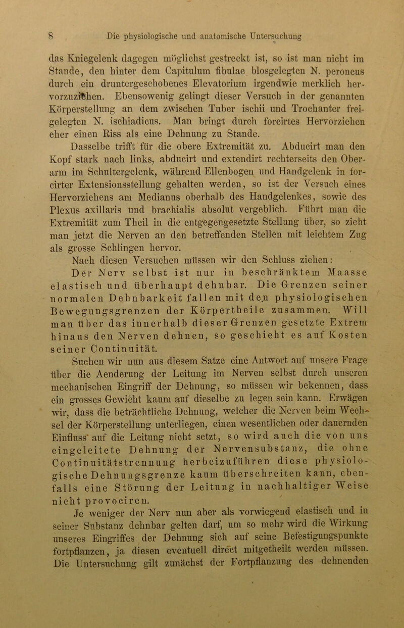 das Kniegelenk dagegen möglichst gestreckt ist, so ist man nicht im Stande, den hinter dem Capitulum fibulae blosgelegten N. peroneus durch ein druntergeschobenes Elevatorium irgendwie merklich her- vorzuzifehen. Ebensowenig gelingt dieser Versuch in der genannten Körperstellung an dem zwischen Tuber iscliii und Trochanter frei- gelegten N. ischiadicus. Man bringt durch forcirtes Hervorziehen eher einen Riss als eine Dehnung zu Stande. Dasselbe trifft für die obere Extremität zu. Abducirt man den Kopf stark nach links, abducirt und extendirt rechterseits den Ober- arm im Schultergelenk, während Ellenbogen und Handgelenk in for- cirter Extensionsstellung gehalten werden, so ist der Versuch eines Hervorziehens am Medianus oberhalb des Handgelenkes, sowie des Plexus axillaris und brackialis absolut vergeblich. Führt man die Extremität zum Theil in die entgegengesetzte Stellung über, so zieht man jetzt die Nerven an den betreffenden Stellen mit leichtem Zug als grosse Schlingen hervor. Nach diesen Versuchen müssen wir den Schluss ziehen: Der Nerv selbst ist nur in beschränktem Maasse elastisch und überhaupt dehnbar. Die Grenzen seiner normalen Dehnbarkeit fallen mit den physiologischen Bewegungsgrenzen der Körpertheile zusammen. Will man über das innerhalb dieser Grenzen gesetzte Extrem hinaus den Nerven dehnen, so geschieht es auf Kosten seiner Continuität. Suchen wir nun aus diesem Satze eine Antwort auf unsere Frage über die Aenderung der Leitung im Nerven selbst durch unseren mechanischen Eingriff der Dehnung, so müssen wir bekennen, dass ein grosses Gewicht kaum auf dieselbe zu legen sein kann. Erwägen wir, dass die beträchtliche Dehnung, welcher die Nerven beim Wech- sel der Körperstellung unterliegen, einen wesentlichen oder dauernden Einfluss* auf die Leitung nicht setzt, so wird auch die von uns eingeleitete Dehnung der Nervensubstanz, die ohne Continuitätstrennung her beizuführen diese physiolo- gische Dehnungsgrenze kaum überschreiten kann, eben- falls eine Störung der Leitung in nachhaltiger Weise nicht provociren. Je weniger der Nerv nun aber als vorwiegend elastisch und in seiner Substanz dehnbar gelten darf, um so mehr wird die Wirkung unseres Eingriffes der Dehnung sich auf seine Befestigungspunkte fortpflanzen, ja diesen eventuell direct mitgetheilt weiden müssen. Die Untersuchung gilt zunächst der Fortpflanzung des dehnenden