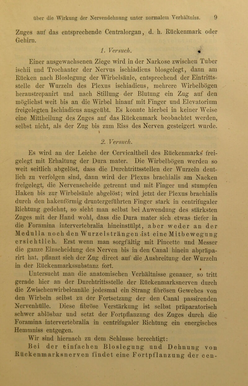 Zuges auf das entsprechende Centralorgan, d. h. Rückenmark oder Gehirn. 1. Versuch. « Einer ausgewachsenen Ziege wird in der Narkose zwischen Tuber ischii und Trochanter der Nervus ischiadicus biosgelegt, dann am Rücken nach Bloslegung der Wirbelsäule, entsprechend der Eintritts- stelle der Wurzeln des Plexus ischiadicus, mehrere Wirbelbögen heraustrepanirt und nach Stillung der Blutung ein Zug auf den möglichst weit bis an die Wirbel hinauf mit Finger und Elevatorium freigelegten Ischiadicus ausgeübt. Es konnte hierbei in keiner Weise eine Mittheilung des Zuges auf das Rückenmark beobachtet werden, selbst nicht, als der Zug bis zum Riss des Nerven gesteigert wurde. \ 2. Versuch. Es wird an der Leiche der Cervicaltheil des Rückenmarks frei- gelegt mit Erhaltung der Dura mater. Die Wirbelbögen werden so weit seitlich abgelöst, dass die Durchtrittsstellen der Wurzeln deut- lich zu verfolgen sind, dann wird der Plexus brachialis am Nacken freigelegt, die Nervenscheide getrennt und mit Finger und stumpfen Haken bis zur Wirbelsäule abgelöst; wird jetzt der Plexus brachialis durch den hakenförmig druntergeführten Finger stark in centrifugaler Richtung gedehnt, so sieht man selbst bei Anwendung des stärksten Zuges mit der Hand wohl, dass die Dura mater sich etwas tiefer in die Foramina intervertebralia hineinstülpt, aber weder an der Medulla noch den Wurzelst rängen.ist eine Mitbewegung ersichtlich. Erst wenn man sorgfältig mit Pincette und Messer die ganze Einscheidung des Nerven bis in den Canal hinein abpräpa- rirt hat, pflanzt sich der Zug direct auf die Ausbreitung der Wurzeln in der Rückenmarkssubstanz fort. Untersucht man die anatomischen Verhältnisse genauer, so tritt gerade hier an der Durchtrittsstelle der Rückenmarksnerven durch die Zwischenwirbelcanäle jedesmal ein Strang fibrösen Gewebes von den Wirbeln selbst zu der Fortsetzung der den Canal passirenden Nervenhülle. Diese fibröse Verstärkung ist selbst präparatorisch schwer ablösbar und setzt der Fortpflanzung des Zuges durch die Foramina intervertebralia in centrifugaler Richtung ein energisches Hemmniss entgegen. Wir sind hiernach zu dem Schlüsse berechtigt: Bei der einfachen Bloslegung und Dehnung von Rückenmarksnerven findet eine Fortpflanzung der cen-