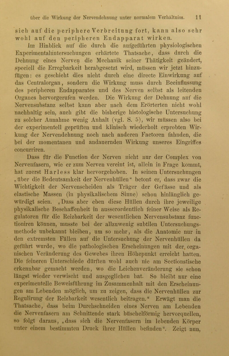 sich auf die periphere Verbreitung fort, kann also sehr wohl auf den peripheren Endapparat wirken. Im Hinblick auf die durch die aufgeführten physiologischen Experimentaluntersuchungen erhärtete Thatsache, dass durch die Dehnung eines Nerven die Mechanik seiner Thätigkeit geändert, speciell die Erregbarkeit herabgesetzt wird, müssen wir jetzt hinzu- fügen: es geschieht dies nicht durch eine directe Einwirkung auf das Centralorgan, sondern die Wirkung muss durch Beeinflussung des peripheren Endapparates und des Nerven selbst als leitenden Organes hervorgerufen werden. Die Wirkung der Dehnung auf die Nervensubstanz selbst kann aber nach dem Erörterten nicht wohl nachhaltig sein, auch gibt die bisherige histologische Untersuchung zu solcher Annahme wenig Anhalt (vgl. S. 5), wir müssen also bei der experimentell geprüften und klinisch wiederholt erprobten Wir- kung der Nervendehnung noch nach anderen Factoren fahnden, die bei der momentanen und andauernden Wirkung unseres Eingriffes concurriren. Dass für die Function der Nerven nicht nur der Complex von Nervenfasern, wie er zum Nerven vereint ist, allein in Frage kommt, hat zuerst Harless klar hervorgehoben. In seinen Untersuchungen „ über die Bedeutsamkeit der Nervenhüllen“ betont er, dass zwar die Wichtigkeit der Nervenscheiden als Träger der Gefässe und als elastische Massen (in physikalischem Sinne) schon hinlänglich ge- würdigt seien. „Dass aber eben diese Hüllen durch ihre jeweilige physikalische Beschaffenheit in ausserordentlich feiner Weise als Re- gulatoren für die Reizbarkeit der wesentlichen Nervensubstanz func- tioniren können, musste bei der allzuwenig subtilen Untersuchuugs- methode unbekannt bleiben, um so mehr, als die Anatomie nur in den extremsten Fällen auf die Untersuchung der Nervenhüllen da geführt wurde, wo die pathologischen Erscheinungen mit der. orga- nischen Veränderung des Gewebes ihren Höhepunkt erreicht hatten. Die feineren Unterschiede dürften wohl auch nie am Sectionstische erkennbar gemacht werden, wo die Leichenveränderung sie schon längst wieder verwischt und ausgeglichen hat. So bleibt nur eine experimentelle Beweisführung im Zusammenhalt mit den Erscheinun- gen am Lebenden möglich, um zu zeigen, dass die Nervenhüllen zur Regulirung der Reizbarkeit wesentlich beitragen.“ Erwägt man die Thatsache, dass beim Durchschneiden eines Nerven am Lebenden die Nervenfasern am Schnittende stark büschelförmig hervorquellen, so folgt daraus, „dass sich die Nervenfasern im lebenden Körper unter einem bestimmten Druck ihrer Hüllen befinden“. Zeigt nun,