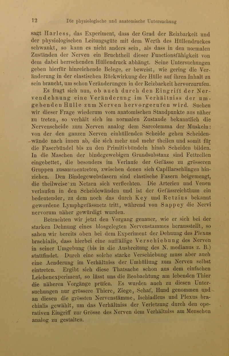 sagt Harless, das Experiment, dass der Grad der Reizbarkeit und der physiologischen Leitungsgüte mit dem Werth des Hüllendruckes schwankt, so kann es nicht anders sein, als dass in den normalen Zuständen der Nerven ein Bruchtheil dieser Functionsfähigkeit von dem dabei herrschenden Hüllendruck abhängt. Seine Untersuchungen geben hierfür hinreichende Belege, er beweist, wie gering die Ver- änderung in der elastischen Rückwirkung der Hülle auf ihren Inhalt zu sein braucht, um schon Veränderungen in der Reizbarkeit hervorzurufen. Es fragt sich nun, ob auch durch den Eingriff der Ner- vendehnung eine Veränderung im Verhältniss der um- gebenden Hülle zum Nerven hervorgeru'fen wird. Suchen wir dieser Frage wiederum vom anatomischen Standpunkte aus näher zu treten, so verhält sich im normalen Zustande bekanntlich die Nervenscheide zum Nerven analog dem Sarcolemma der Muskeln: von der den ganzen Nerven einhüllenden Scheide gehen Scheiden- - wände nach innen ab, die sich mehr und mehr theilen und somit für die Faserbündel bis zu den Primitivbündeln hinab Scheiden bilden. In die Maschen der bindegewebigen Grundsubstanz sind Fettzellen eingebettet, die besonders im Verlaufe der Gefässe zu grösseren Gruppen zusammentreten, zwischen denen sich Capillarschlingen hin- ziehen. Den Bindegewebsfasern sind elastische Fasern beigemengt, die theilweise zu Netzen sich verflechten. Die Arterien und Venen verlaufen in den Scheidewänden und ist der Gefässreichthum ein bedeutender, zu dem noch das durch Key und Retzius bekannt gewordene Lymphgefässnetz tritt, während von Sappey die Nervi nervorum näher gewürdigt wurden. Betrachten wir jetzt den Vorgang genauer, wie er sich bei der starken Dehnung eines biosgelegten Nervenstammes herausstellt, so sahen wir bereits oben bei dem Experiment der Dehnung des Plex-ns brachialis, dass hierbei eine auffällige Verschiebung des Nerven in seiner Umgebung (bis in die Ausbreitung des N. medianus z. B.) stattfindet. Durch eine solche starke Verschiebung muss aber auch eine Aenderung im Verhältniss der Umhüllung zum Nerven selbst eintreten. Ergibt sich diese Thatsache schon aus dem einfachen Leichenexperiment, so lässt uns die Beobachtung am lebenden Thier die näheren Vorgänge prüfen. Es wurden auch zu diesen Unter- suchungen nur grössere Thiere, Ziege, Schaf, Hund genommen und an diesen die grössten Nervenstämme, Ischiadicus und Plexus bra- chialis gewählt, um das Verhältniss der Verletzung durch den ope- rativen Eingriff zur Grösse des Nerven dem Verhältniss am Menschen analog zu gestalten.