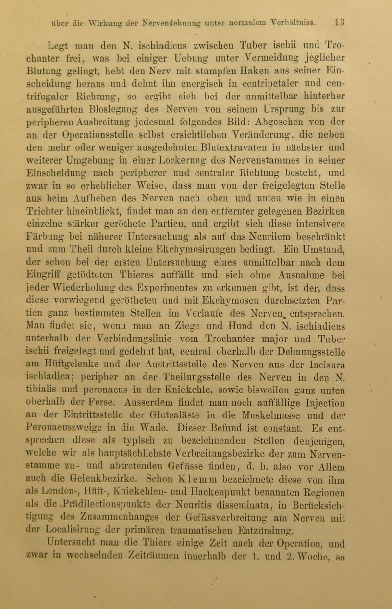 Legt man den N. ischiadicus zwischen Tuber iscliii und Tro- chanter frei, was bei einiger Uebung unter Vermeidung jeglicher Blutung gelingt, hebt den Nerv mit stumpfen Haken aus seiner Eiu- scheidung heraus und dehnt ihn energisch in centripetaler und cen- trifugaler Richtung, so ergibt sich bei der unmittelbar hinterher ausgeführten Bloslegung des Nerven von seinem Ursprung bis zur peripheren Ausbreitung jedesmal folgendes Bild: Abgesehen von der an der Operationsstelle selbst ersichtlichen Veränderung, die neben den mehr oder weniger ausgedehnten Blutextravaten in nächster und weiterer Umgebung in einer Lockerung des Nervenstammes in seiner Einscheidung nach peripherer und centraler Richtung besteht, und zwar in so erheblicher Weise, dass man von der freigelegten Stelle aus beim Aufheben des Nerven nach oben und unten wie in einen Trichter hineinblickt, findet man an den entfernter gelegenen Bezirken einzelne stärker geröthete Partien, und ergibt sich diese intensivere Färbung bei näherer Untersuchung als auf das Neurilem beschränkt und zum Theil durch kleine Ekchymosirungen bedingt. Ein Umstand, der schon bei der ersten Untersuchung eines unmittelbar nach dem Eingriff getödteten Thieres auffällt und sich ohne Ausnahme bei jeder Wiederholung des Experimentes zu erkennen gibt, ist der, dass diese vorwiegend gerötketen und mit Ekckymosen durchsetzten Par- tien ganz bestimmten Stellen im Verlaufe des Nerven^ entsprechen. Man findet sie, wenn man an Ziege und Hund den N. ischiadicus unterhalb der Verbindungslinie vom Trochanter major und Tuber ischii freigelegt und gedehnt hat, central oberhalb der Deknuugsstelle am Hüftgelenke und der Austrittsstelle des Nerven aus der Incisura ischiadica; peripher an der Tkeilungsstelle des Nerven in den N. tibialis und peronaeus in der Kniekehle, sowie bisweilen ganz unten oberhalb der Ferse. Ausserdem findet man noch auffällige Injection an der Eintrittsstelle der Glutealäste in die Muskelmasse und der Peronaeuszweige in die Wade. Dieser Befund ist constant. Es ent- sprechen diese als typisch zu bezeichnenden Stellen denjenigen, welche wir als hauptsächlichste Verbreitungsbezirke der zum Nerven- stamme zu- und abtretenden Gefässe finden, d. h. also vor Allem auch die Gelenkbezirke. Schon Klemm bezeichnete diese von ihm als Lenden-, Hilft-, Kniekehlen- und Hackenpunkt benannten Regionen als die ,Prädilectionspunkte der Neuritis disseminata, iii Berücksich- tigung des Zusammenhanges der Gefässverbreitung am Nerven mit der Localisirung der primären traumatischen Entzündung. Untersucht man die Tkiere einige Zeit nach der Operation, und zwar in wechselnden Zeiträumen innerhalb der 1. und 2. Woche, so