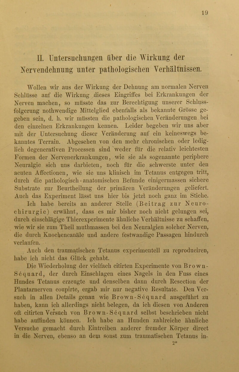 Nervendehnung unter pathologischen Verhältnissen. Wollen wir aus der Wirkung der Dehnung am normalen Nerven Schlüsse auf die Wirkung dieses Eingriffes bei Erkrankungen der Nerven machen, so müsste das zur Berechtigung unserer Schluss- folgerung nothwendige Mittelglied ebenfalls als bekannte Grösse ge- geben sein, d. h. wir müssten die pathologischen Veränderungen bei den einzelnen Erkrankungen kennen. Leider begeben wir uns aber mit der Untersuchung dieser Veränderung auf ein keineswegs be- kanntes Terrain. Abgesehen von den mehr chronischen oder ledig- lich degenerativen Processen sind weder für die relativ leichtesten Formen der Nervenerkrankungen, wie sie als sogenannte periphere Neuralgie sich uns darbieten, noch für die schwerste unter den acuten Alfectionen, wie sie uns klinisch im Tetanus entgegen tritt, durch die pathologisch - anatomischen Befunde einigermassen sichere Substrate zur Beurtheilung der primären Veränderungen geliefert. Auch das Experiment lässt uns hier bis jetzt noch ganz im Stiche. Ich habe bereits an anderer Stelle (Beitrag zur Neuro- chirurgie) erwähnt, dass es mir bisher noch nicht gelungen sei, durch einschlägige Thierexperimente ähnliche Verhältnisse zu schaffen, wie wir sie zum Theil muthmassen bei den Neuralgien solcher Nerven, die durch Knochencanäle und andere festwandige Passagen hindurch verlaufen. Auch den traumatischen Tetanus experimentell zu reproduciren, habe ich nicht das Glück gehabt. Die Wiederholung der vielfach citirten Experimente von Brown- Sequard, der durch Einschlagen eines Nagels in den Fuss eines Hundes Tetanus erzeugte und denselben dann durch Kesection der Plantarnerven coupirte, ergab mir nur negative Resultate. Den Ver- such in allen Details genau wie Brown-Sequard ausgeführt zu haben, kann ich allerdings nicht belegen, da ich diesen von Anderen oft citirten Versuch von Brown-Sequard selbst beschrieben nicht habe auffinden können. Ich habe an Hunden zahlreiche ähnliche Versuche gemacht durch Eintreiben anderer fremder Körper direct in die Nerven, ebenso an dem sonst zum traumatischen Tetanus in-