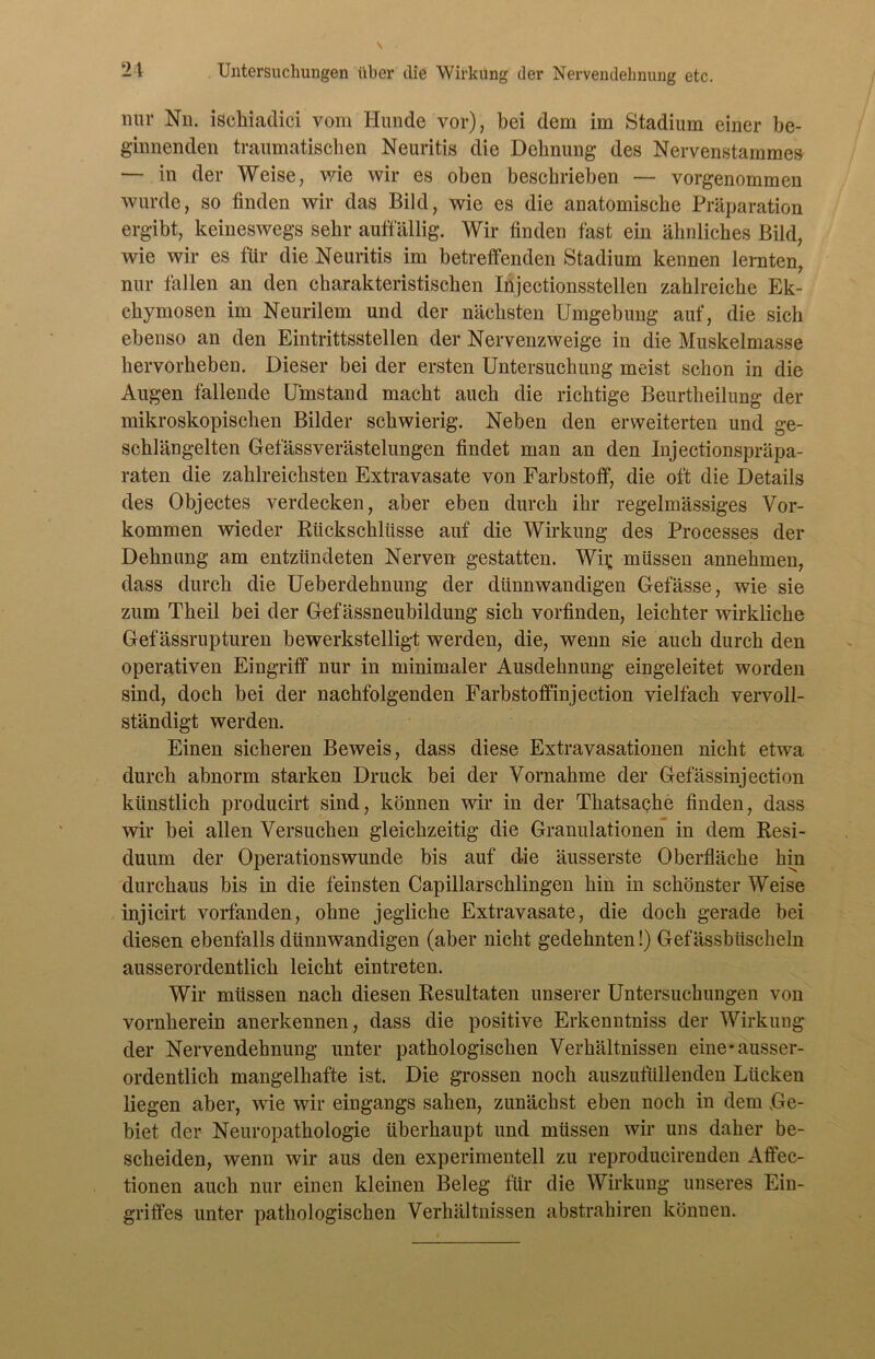 nur Nn. ischiadici vom Hunde vor), bei dem im Stadium einer be- ginnenden traumatischen Neuritis die Dehnung des Nervenstamme» — in der Weise, wie wir es oben beschrieben — vorgenommen wurde, so finden wir das Bild, wie es die anatomische Präparation ergibt, keineswegs sehr auffällig. Wir finden fast ein ähnliches Bild, wie wir es für die Neuritis im betreffenden Stadium kennen lernten, nur fallen an den charakteristischen Injectionsstellen zahlreiche Ek- chymosen im Neurilem und der nächsten Umgebung auf, die sich ebenso an den Eintrittsstellen der Nervenzweige in die Muskelmasse hervorheben. Dieser bei der ersten Untersuchung meist schon in die Augen fallende Umstand macht auch die richtige Beurtheilung der mikroskopischen Bilder schwierig. Neben den erweiterten und ge- schlängelten Gefässverästelungen findet man an den Injectionspräpa- raten die zahlreichsten Extravasate von Farbstoff, die oft die Details des Objectes verdecken, aber eben durch ihr regelmässiges Vor- kommen wieder Rückschlüsse auf die Wirkung des Processes der Dehnung am entzündeten Nerven gestatten. Wi^ müssen annehmen, dass durch die Ueberdehnung der dünnwandigen Gefässe, wie sie zum Theil bei der Gefässneubildung sich vorfinden, leichter wirkliche Gefässrupturen bewerkstelligt werden, die, wenn sie auch durch den operativen Eingriff nur in minimaler Ausdehnung eingeleitet worden sind, doch bei der nachfolgenden Farbstoffinjection vielfach vervoll- ständigt werden. Einen sicheren Beweis, dass diese Extravasationen nicht etwa durch abnorm starken Druck bei der Vornahme der Gefässinjection künstlich producirt sind, können wir in der Tkatsacke finden, dass wir bei allen Versuchen gleichzeitig die Granulationen in dem Resi- duum der Operationswunde bis auf die äusserste Oberfläche hin durchaus bis in die feinsten Capillarschlingen hin in schönster Weise injicirt vorfanden, ohne jegliche Extravasate, die doch gerade bei diesen ebenfalls dünnwandigen (aber nicht gedehnten!) Gefässbiischeln ausserordentlich leicht eintreten. Wir müssen nach diesen Resultaten unserer Untersuchungen von vornherein anerkennen, dass die positive Erkenntniss der Wirkung der Nervendehnung unter pathologischen Verhältnissen eine'ausser- ordentlich mangelhafte ist. Die grossen noch auszutiillenden Lücken liegen aber, wie wir eingangs sahen, zunächst eben noch in dem Ge- biet der Neuropathologie überhaupt und müssen wir uns daher be- scheiden, wenn wir aus den experimentell zu reproducirenden Affec- tionen auch nur einen kleinen Beleg für die Wirkung unseres Ein- griffes unter pathologischen Verhältnissen abstrahiren können.